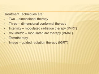 Treatment Techniques are :
• Two – dimensional therapy
• Three – dimensional conformal therapy
• Intensity – modulated radiation therapy (IMRT)
• Volumetric – modulated arc therapy (VMAT)
• Tomotherapy
• Image – guided radiation therapy (IGRT)
 