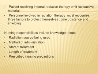 • Patient receiving internal radiation therapy emit radioactive
material
• Personnel involved in radiation therapy must recognize
three factors to protect themselves : time , distance and
shielding
Nursing responsibilities include knowledge about:
• Radiation source being used
• Method of administration
• Start of treatment
• Length of treatment
• Prescribed nursing precautions
 