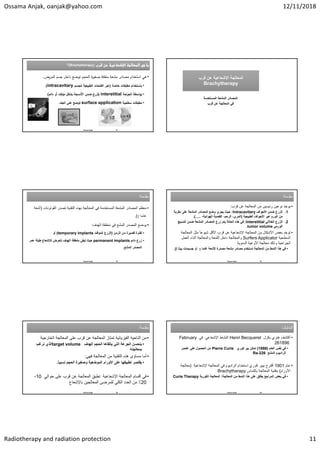 Ossama Anjak, oanjak@yahoo.com 12/11/2018
Radiotherapy and radiation protection 11


(Brachytherapy)
‫؟‬ 

(Brachytherapy)
‫؟‬
•
‫رض‬ ‫اﻟ‬ ‫ﺟ‬ ‫داﺧﻞ‬ ‫ﺿﻊ‬ ‫ﺗ‬ ‫اﻟ‬ ‫ة‬
‫ر‬ ‫ﺻﻐ‬ ‫ﻣﻐﻠﻘﺔ‬ ‫ﻌﺔ‬ ‫ﻣ‬ ‫ﺎدر‬ ‫ﻣ‬ ‫دام‬ ‫اﺳ‬ ‫ﻫﻲ‬
.
•
‫ﺧﺎﺻﺔ‬ ‫ﻘﺎت‬ ‫ﻣ‬ ‫دام‬ ‫ﺎﺳ‬
)
‫ﻟﻠ‬ ‫ﺔ‬ ‫ﻌ‬ ‫اﻟ‬ ‫ﺎت‬ ‫اﻟﻔ‬ ‫ر‬ ‫ﻋ‬
intracavitary
.(
•
‫اﺣﺔ‬
‫ر‬ ‫اﻟ‬ ‫ﺔ‬ ‫اﺳ‬ ‫ﺑ‬
interstitial
)
‫داﺋ‬ ‫أو‬ ‫ﻣؤﻗت‬ ‫ﻞ‬ ‫ﺔ‬ ‫اﻷﻧ‬ ‫ﺿ‬ ‫ﺗزرع‬
.(
•
‫ﺔ‬ ‫ﺳ‬ ‫ﻘﺎت‬ ‫ﻣ‬
surface application
‫ﻠد‬ ‫اﻟ‬ ‫ﻋﻠﻰ‬ ‫ﺿﻊ‬ ‫ﺗ‬
.
Osama Anjak 61
‫ﻗﺭﺏ‬ ‫ﻋﻥ‬ ‫ﺍﻹﺷﻌﺎﻋﻳﺔ‬ ‫ﺍﻟﻣﻌﺎﻟﺟﺔ‬
Brachytherapy
‫ﻗﺭﺏ‬ ‫ﻋﻥ‬ ‫ﺍﻹﺷﻌﺎﻋﻳﺔ‬ ‫ﺍﻟﻣﻌﺎﻟﺟﺔ‬
Brachytherapy
‫ﺍﻟﻣﺳﺗﺧﺩﻣﺔ‬ ‫ﺍﻟﻣﺷﻌﺔ‬ ‫ﺍﻟﻣﺻﺎﺩﺭ‬
‫ﻗﺭﺏ‬ ‫ﻋﻥ‬ ‫ﺍﻟﻣﻌﺎﻟﺟﺔ‬ ‫ﻓﻲ‬
‫ﻣﻘﺩﻣﺔ‬
:‫ﻣﻘﺩﻣﺔ‬
:
•
‫ﻣﻌﻅﻡ‬
‫ﺍﻟﻔﻭﺗﻭﻧﺎﺕ‬ ‫ﺗﺻﺩﺭ‬ ‫ﺍﻟﺗﻘﻧﻳﺔ‬ ‫ﺑﻬﺫﻩ‬ ‫ﺍﻟﻣﻌﺎﻟﺟﺔ‬ ‫ﻓﻲ‬ ‫ﺍﻟﻣﺳﺗﺧﺩﻣﺔ‬ ‫ﺍﻟﻣﺷﻌﺔ‬ ‫ﺍﻟﻣﺻﺎﺩﺭ‬
)
‫ﺃﺷﻌﺔ‬
‫ﻏﺎﻣﺎ‬

(
.
•
‫ﺍﻟﻬﺩﻑ‬ ‫ﻣﻧﻁﻘﺔ‬ ‫ﻓﻲ‬ ‫ﺍﻟﻣﺷﻊ‬ ‫ﺍﻟﻣﺻﺩﺭ‬ ‫ﻳﻭﺿﻊ‬
:
•
‫ﺍﻟﺯﻣﻥ‬ ‫ﻣﻥ‬ ‫ﻗﺻﻳﺭﺓ‬ ‫ﻟﻔﺗﺭﺓ‬
)
‫ﺍﻟﻣﺅﻗﺕ‬ ‫ﺍﻟﺯﺭﻉ‬
temporary implants
(
‫ﺃﻭ‬
•
‫ﺩﺍﺋﻡ‬ ‫ﺯﺭﻉ‬
permanent implants
‫ﻋﻣﺭ‬ ‫ﻁﻳﻠﺔ‬ ‫ﻟﻺﺷﻌﺎﻉ‬ ‫ﺗﺗﻌﺭﺽ‬ ‫ﺍﻟﻬﺩﻑ‬ ‫ﻣﻧﻁﻘﺔ‬ ‫ﺗﺑﻘﻰ‬ ‫ﺣﻳﺙ‬
‫ﺍﻟﻣﺷﻊ‬ ‫ﺍﻟﻣﺻﺩﺭ‬
.
Osama Anjak 63
‫ﻣﻘﺩﻣﺔ‬
:‫ﻣﻘﺩﻣﺔ‬
:
•
‫ﻗﺭﺏ‬ ‫ﻋﻥ‬ ‫ﺍﻟﻣﻌﺎﻟﺟﺔ‬ ‫ﻣﻥ‬ ‫ﺭﺋﻳﺳﻳﻥ‬ ‫ﻧﻭﻋﻳﻥ‬ ‫ﻳﻭﺟﺩ‬
:
.1
‫ﺍﻟ‬
‫ﺯﺭﻉ‬
‫ﺍﻷﺟﻭﺍﻑ‬ ‫ﺿﻣﻥ‬
Intracavitary
:
‫ﻣﻘﺭﺑﺔ‬ ‫ﻋﻠﻰ‬ ‫ﺍﻟﻣﺷﻌﺔ‬ ‫ﺍﻟﻣﺻﺎﺩﺭ‬ ‫ﻭﺿﻊ‬ ‫ﻳﺟﺭﻯ‬ ‫ﺣﻳﺙ‬
‫ﺍﻟﻁﺑ‬ ‫ﺍﻷﺟﻭﺍﻑ‬ ‫ﻋﺑﺭ‬ ‫ﺍﻟﻭﺭﻡ‬ ‫ﻣﻥ‬
‫ﻳ‬
‫ﻌﻳﺔ‬
)
‫ﺍﻟﻣﺭﻱ‬
،‫ﺍﻟﻬﻭﺍﺋﻳﺔ‬ ‫ﺍﻟﻘﺻﺑﺔ‬ ،‫ﺍﻟﺭﺣﻡ‬ ،
.....
.(
.2
‫ﺍﻟﺯﺭﻉ‬
‫ﺍﻟﺧﻼﻟﻲ‬
Interstitial
:
‫ﺍﻟﻧﺳﻳﺞ‬ ‫ﺿﻣﻥ‬ ‫ﺍﻟﻣﺷﻌﺔ‬ ‫ﺍﻟﻣﺻﺎﺩﺭ‬ ‫ﺯﺭﻉ‬ ‫ﻳﺗﻡ‬ ‫ﺍﻟﺣﺎﻟﺔ‬ ‫ﻫﺫﻩ‬ ‫ﻓﻲ‬
‫ﺍﻟﻭﺭﻣﻲ‬
tumor volume
.
•
‫ﻣﺛﻝ‬ ً‫ﺎ‬‫ﺷﻳﻭﻋ‬ ‫ﺍﻷﻗﻝ‬ ‫ﻗﺭﺏ‬ ‫ﻋﻥ‬ ‫ﺍﻹﺷﻌﺎﻋﻳﺔ‬ ‫ﺍﻟﻣﻌﺎﻟﺟﺔ‬ ‫ﻣﻥ‬ ‫ﺍﻷﺷﻛﺎﻝ‬ ‫ﺑﻌﺽ‬ ‫ﺗﻭﺟﺩ‬
‫ﺍﻟﻣﻌﺎﻟﺟ‬
‫ﺔ‬
‫ﺍﻟﺳﻁﺣﻳﺔ‬
Surfers Applicator
‫ﺍﻟﻌﻣﻝ‬ ‫ﺃﺛﻧﺎء‬ ‫ﻭﺍﻟﻣﻌﺎﻟﺟﺔ‬ ‫ﺍﻟﻠﻣﻌﺔ‬ ‫ﺩﺍﺧﻝ‬ ‫ﻭﺍﻟﻣﻌﺎﻟﺟﺔ‬
‫ﺍﻟﺩﻣﻭﻳﺔ‬ ‫ﺍﻷﻭﻋﻳﺔ‬ ‫ﻣﻌﺎﻟﺟﺔ‬ ‫ﻭﺫﻟﻙ‬ ‫ﺍﻟﺟﺭﺍﺣﻳﺔ‬
•
‫ﻏﺎﻣﺎ‬ ‫ﻷﺷﻌﺔ‬ ‫ﻣﺻﺩﺭﺓ‬ ‫ﻣﺷﻌﺔ‬ ‫ﻣﺻﺎﺩﺭ‬ ‫ﺗﺳﺗﺧﺩﻡ‬ ‫ﺍﻟﻣﻌﺎﻟﺟﺔ‬ ‫ﻣﻥ‬ ‫ﺍﻟﻧﻣﻁ‬ ‫ﻫﺫﺍ‬ ‫ﻓﻲ‬

‫ﺑﻳﺗﺎ‬ ‫ﺟﺳﻳﻣﺎﺕ‬ ‫ﺃﻭ‬

.
Osama Anjak 64
‫ﻣﻘﺩﻣﺔ‬
:‫ﻣﻘﺩﻣﺔ‬
:
•
‫ﺍﻟﺧﺎﺭﺟﻳ‬ ‫ﺍﻟﻣﻌﺎﻟﺟﺔ‬ ‫ﻋﻠﻰ‬ ‫ﻗﺭﺏ‬ ‫ﻋﻥ‬ ‫ﺍﻟﻣﻌﺎﻟﺟﺔ‬ ‫ﺗﻣﺗﺎﺯ‬ ‫ﺍﻟﻔﻳﺯﻳﺎﺋﻳﺔ‬ ‫ﺍﻟﻧﺎﺣﻳﺔ‬ ‫ﻣﻥ‬
‫ﺔ‬
•
‫ﺍﻟﻬﺩﻑ‬ ‫ﺍﻟﺣﺟﻡ‬ ‫ﻳﺗﻠﻘﺎﻫﺎ‬ ‫ﺍﻟﺗﻲ‬ ‫ﺍﻟﺟﺭﻋﺔ‬ ‫ﺑﺗﺣﺳﻥ‬
target volume
‫ﻧﺭﻏﺏ‬ ‫ﺍﻟﺫﻱ‬
‫ﺑﻣﻌﺎﻟﺟﺗﻪ‬
•
‫ﺍﻟﻣﻌﺎﻟﺟﺔ‬ ‫ﻣﻥ‬ ‫ﺍﻟﺗﻘﻧﻳﺔ‬ ‫ﻫﺫﻩ‬ ‫ﻣﺳﺎﺅﻯ‬ ‫ﺃﻣﺎ‬
‫ﻓﻬﻲ‬
:
•
ً‫ﺎ‬‫ﻧﺳﺑﻳ‬ ‫ﺍﻟﺣﺟﻡ‬ ‫ﻭﺻﻐﻳﺭﺓ‬ ‫ﺍﻟﻣﻭﺿﻌﻳﺔ‬ ‫ﺍﻷﻭﺭﺍﻡ‬ ‫ﻋﻠﻰ‬ ‫ﺗﻁﺑﻳﻘﻬﺎ‬ ‫ﻳﻘﺗﺻﺭ‬
.
•
‫ﺣﻭﺍﻟﻲ‬ ‫ﻋﻠﻰ‬ ‫ﻗﺭﺏ‬ ‫ﻋﻥ‬ ‫ﺍﻟﻣﻌﺎﻟﺟﺔ‬ ‫ﺗﻁﺑﻖ‬ ‫ﺍﻹﺷﻌﺎﻋﻳﺔ‬ ‫ﺍﻟﻣﻌﺎﻟﺟﺔ‬ ‫ﺃﻗﺳﺎﻡ‬ ‫ﻓﻲ‬
10
-
20
‫ﺑﺎﻹﺷﻌﺎﻉ‬ ‫ﺍﻟﻣﻌﺎﻟﺟﻳﻥ‬ ‫ﻟﻠﻣﺭﺿﻰ‬ ‫ﺍﻟﻛﻠﻲ‬ ‫ﺍﻟﻌﺩﺩ‬ ‫ﻣﻥ‬ ٪
Osama Anjak 65
‫ﺍﻟﺒﺪﺍﻳﺎﺕ‬
‫ﺍﻟﺒﺪﺍﻳﺎﺕ‬
•
‫ﻫﻧﺭﻱ‬ ‫ﺃﻛﺗﺷﻑ‬
‫ﺑﻛﺭﻝ‬
Henri Becquerel
‫ﻓﻲ‬ ‫ﺍﻹﺷﻌﺎﻋﻲ‬ ‫ﺍﻟﻧﺷﺎﻁ‬
February
1896
26
•
‫ﺍﻟﻌﺎﻡ‬ ‫ﻧﻔﺱ‬ ‫ﻓﻲ‬
)
1898
(
‫ﺗﻣﻛﻥ‬
‫ﺑﻳﺭ‬
‫ﻛﻭﺭﻱ‬
Pierre Curie
‫ﻋﻧﺻﺭ‬ ‫ﻋﻠﻰ‬ ‫ﺍﻟﺣﺻﻭﻝ‬ ‫ﻣﻥ‬
‫ﺍﻟﻣﺷﻊ‬ ‫ﺍﻟﺭﺍﺩﻳﻭﻡ‬
Ra-226
•
‫ﻋﺎﻡ‬
1901
‫ﺃﻗﺗﺭﺡ‬
‫ﻛﻭﺭﻱ‬ ‫ﺑﻳﻳﺭ‬
‫ﺍﻹﺷﻌﺎﻋﻳﺔ‬ ‫ﺍﻟﻣﻌﺎﻟﺟﺔ‬ ‫ﻓﻲ‬ ‫ﺍﻟﺭﺍﺩﻳﻭﻡ‬ ‫ﺍﺳﺗﺧﺩﺍﻡ‬
)
‫ﻣﻌﺎﻟﺟ‬
‫ﺔ‬
‫ﺍﻷﻭﺭﺍﻡ‬
(
‫ﺑﺎﻟﺗﻣﺎﺱ‬ ‫ﺍﻟﻣﻌﺎﻟﺟﺔ‬ ‫ﺑﺗﻘﻧﻳﺔ‬
Brachytherapy
•
‫ﺍﻟﻣﻌﺎﻟﺟﺔ‬ ‫ﻣﻥ‬ ‫ﺍﻟﻧﻣﻁ‬ ‫ﻫﺫﺍ‬ ‫ﻋﻠﻰ‬ ‫ﻳﻁﻠﻖ‬ ‫ﺍﻟﻣﺭﺍﺟﻊ‬ ‫ﺑﻌﺽ‬ ‫ﻓﻲ‬
:
‫ﺍﻟﻛﻭﺭﻳﺔ‬ ‫ﺍﻟﻣﻌﺎﻟﺟﺔ‬
Curie Therapy
Osama Anjak 66
 
