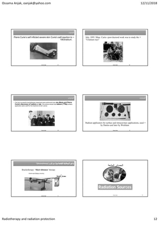 Ossama Anjak, oanjak@yahoo.com 12/11/2018
Radiotherapy and radiation protection 12
‫ﺍﻟﺒﺪﺍﻳﺎﺕ‬
‫ﺍﻟﺒﺪﺍﻳﺎﺕ‬
•
Pierre Curie’s self inflicted severe skin Curie’s self-reaction to
radium.
1903
Osama Anjak 67
•
July, 1895. Mme. Curie s post doctoral work was to study the
“Uranium rays”
Osama Anjak 68
‫ﺍﻟﺑﺩﺍﻳﺎﺕ‬
‫ﺍﻟﺑﺩﺍﻳﺎﺕ‬
• The first successful brachytherapy treatments were performed soon after Marie and Pierre
Curie’s discovery of radium in 1898. This picture shows how radium (226Ra) surface
applicators were used for the treatment of skin cancer.
Osama Anjak 69
‫ﺍﻟﺑﺩﺍﻳﺎﺕ‬
‫ﺍﻟﺑﺩﺍﻳﺎﺕ‬
•
Radium applicators for surface and intracavitary applications, used
by Danlos and later by Wickham
Osama Anjak 70


(Brachytherapy)
‫؟‬ 

(Brachytherapy)
‫؟‬
Osama Anjak 71
Brachytherapy: ‘Short distance’ therapy
‫ﻣﺸﻌﺔ‬ ‫ﻣﺼﺎﺩﺭ‬
‫ﻗﺛﻁﺭﺓ‬
Greek word βραχυς brachys, 
‫ﺍﻟﻤﺸﻌﺔ‬ ‫ﺍﻟﻤﺼﺎﺩﺭ‬
Osama Anjak 72
Radiation Sources
 