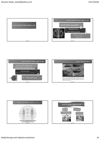 Ossama Anjak, oanjak@yahoo.com 12/11/2018
Radiotherapy and radiation protection 14
Ossama Anjak
‫ﺗﻁﺑﻳﻖ‬ ‫ﻳﺗﻡ‬ ‫ﻛﻳﻑ‬
‫ﺍﻹﺷﻌﺎﻋﻳﺔ‬ ‫ﺍﻟﻣﻌﺎﻟﺟﺔ‬
‫ﻗ‬ ‫ﻋﻥ‬
‫ﺭﺏ؟‬
•
‫ﺗﻁﺑﻳﻖ‬ ‫ﻳﺗﻡ‬ ‫ﻛﻳﻑ‬
‫ﺍﻹﺷﻌﺎﻋﻳﺔ‬ ‫ﺍﻟﻣﻌﺎﻟﺟﺔ‬
‫ﻗﺭﺏ؟‬ ‫ﻋﻥ‬
Ossama Anjak
‫اﻹﺷﻌﺎﻋ‬ ‫ﺔ‬ ‫ﻌﺎﻟ‬ ‫اﻟ‬ ‫ار‬
‫ر‬‫وﻗ‬ ‫ص‬ ‫اﻟ‬
‫ﺔ‬
‫ﺎﻛﺎة‬ ‫اﻟ‬
Simulations
)
‫اﻟﻬدف‬ ،‫ﺔ‬ ‫ﻌﺎﻟ‬ ‫اﻟ‬ ‫ﺿﻊ‬ ‫ﻣ‬ ‫دﯾد‬ ‫ﺗ‬
(
‫ﻘﺎت‬ ‫اﻟ‬ ‫زرع‬
‫دد‬ ‫اﻟ‬ ‫ﺿﻊ‬ ‫اﻟ‬ ‫ﻓﻲ‬
)
‫ﺎدر‬ ‫ﻣ‬
‫ﻌﺔ‬ ‫ﻣ‬ ‫ر‬ ‫ﻏ‬
(
AP radiographs of cervix treatment 
tandem
ovoid
•
‫ﺗﻁﺑﻳﻖ‬ ‫ﻳﺗﻡ‬ ‫ﻛﻳﻑ‬
‫ﺍﻹﺷﻌﺎﻋﻳﺔ‬ ‫ﺍﻟﻣﻌﺎﻟﺟﺔ‬
‫ﻗﺭﺏ؟‬ ‫ﻋﻥ‬
Ossama Anjak
‫ﻋﺔ‬
‫ر‬ ‫اﻟ‬ ‫زع‬ ‫ﺗ‬ ‫اﺳﺔ‬
‫ر‬‫د‬
‫ﺔ‬ ‫اﻹﺷﻌﺎﻋ‬
+
‫ﻋدد‬ ‫دﯾد‬ ‫ﺗ‬
‫ﻌﺔ‬ ‫اﻟ‬ ‫ﺎدر‬ ‫اﻟ‬
‫ﺔ‬ ‫ﻌﺎﻟ‬ ‫اﻟ‬ ‫ﺔ‬ ‫ﺟﻠ‬ ‫ﻣدة‬ ‫ﺎب‬ ‫ﺣ‬
‫ﺔ‬ ‫اﻹﺷﻌﺎﻋ‬ ‫ﺔ‬ ‫ﻌﺎﻟ‬ ‫اﻟ‬ ‫ﺗ‬
‫إﻟﻰ‬ ‫ﻌﺔ‬ ‫اﻟ‬ ‫ﺎدر‬ ‫اﻟ‬ ‫ﻧﻘﻞ‬
‫اﻟ‬
‫ﺿ‬
‫دد‬ ‫اﻟ‬ ‫ﻊ‬
)
‫ﻣؤﻗ‬ ، ‫داﺋ‬
‫ت‬
(
‫ﺔ‬ ‫ﻠ‬ ‫اﻟ‬ ‫ﻋﺔ‬
‫ر‬ ‫اﻟ‬
40 – 70 Gy
•
‫ﺍﻹﺷﻌﺎﻋﻳﺔ‬ ‫ﺍﻟﻣﻌﺎﻟﺟﺔ‬
‫ﻗﺭﺏ‬ ‫ﻋﻥ‬
Ossama Anjak
•
‫ﺍﻟﺟﺳﻡ؟؟‬ ‫ﺿﻣﻥ‬ ‫ﺍﻟﻣﺷﻌﺔ‬ ‫ﺍﻟﻣﺻﺎﺩﺭ‬ ‫ﺯﺭﻉ‬ ‫ﻳﻣﻛﻥ‬ ‫ﺃﻳﻥ‬
Ossama Anjak
Body	sites	in	which	brachytherapy
can	be	used	to	treat	cancer
Ossama Anjak
‫ﺍﻟﻤﺮﻳﺾ‬ ‫ﺇﻟﻰ‬ ‫ﺍﻟﻤﺸﻌﺔ‬ ‫ﺍﻟﻤﺼﺎﺩﺭ‬ ‫ﺷﺤﻦ‬ ‫ﺁﻟﻴﺔ‬
‫ﺍﻵﻟﻲ‬ ‫ﺍﻟﺷﺣﻥ‬
‫ﺁﻟﻳﺎ‬ ‫ﺍﻟﻣﺷﻌﺔ‬ ‫ﺍﻟﻣﺻﺎﺩﺭ‬ ‫ﻧﻘﻝ‬ ‫ﻳﺗﻡ‬
)
‫ﺁﻟﻲ‬ ‫ﺗﺣﻛﻡ‬
(
‫ﺍﻟﻳﺩﻭﻱ‬ ‫ﺍﻟﺷﺣﻥ‬
‫ﺍﻟﻣﺻﺎﺩﺭ‬ ‫ﺗﺣﻣﻳﻝ‬ ‫ﻳﺟﺭﻱ‬
‫ﺑﺎﻟﻳﺩ‬ ‫ﺍﻟﻣﺷﻌﺔ‬
 