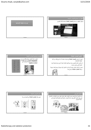 Ossama Anjak, oanjak@yahoo.com 12/11/2018
Radiotherapy and radiation protection 16
Ossama Anjak
‫ﺍﻹﺷﻌﺎﻋﻳﺔ‬ ‫ﺍﻟﻭﻗﺎﻳﺔ‬ ‫ﺇﺟﺭﺍءﺍﺕ‬
‫ﺍﻹﺷﻌﺎﻋﻳﺔ‬ ‫ﺍﻟﻭﻗﺎﻳﺔ‬ ‫ﺇﺟﺭﺍءﺍﺕ‬
‫ﺍﻟﻣﺷﻌﺔ‬ ‫ﺍﻟﻣﺻﺎﺩﺭ‬ ‫ﻣﻭﺿﻊ‬ ‫ﻣﻥ‬ ‫ﺍﻟﺗﺣﻘﻖ‬
‫ﺍﻟﻣﺷﻌﺔ‬ ‫ﺍﻟﻣﺻﺎﺩﺭ‬ ‫ﻣﻭﺿﻊ‬ ‫ﻣﻥ‬ ‫ﺍﻟﺗﺣﻘﻖ‬
•
‫ﻣﻭﺿﻊ‬ ‫ﻣﻥ‬ ‫ﺍﻟﺗﺣﻘﻖ‬ ‫ﻳﻣﻛﻥ‬
‫ﺍﻟﻣﺷﻌﺔ‬ ‫ﺍﻟﻣﺻﺎﺩﺭ‬
‫ﺍﻟﺗﺻﻭﻳﺭ‬ ‫ﺃﻓﻼﻡ‬ ‫ﺑﺎﺳﺗﺧﺩﺍﻡ‬
Ossama Anjak
‫ﺍﻟﻣﺷﻌﺔ‬ ‫ﺍﻟﻣﺻﺎﺩﺭ‬ ‫ﻣﻭﺿﻊ‬ ‫ﻣﻥ‬ ‫ﺍﻟﺗﺣﻘﻖ‬
‫ﺍﻟﻣﺷﻌﺔ‬ ‫ﺍﻟﻣﺻﺎﺩﺭ‬ ‫ﻣﻭﺿﻊ‬ ‫ﻣﻥ‬ ‫ﺍﻟﺗﺣﻘﻖ‬
•
‫ﻧ‬ ‫ﻣﻥ‬ ‫ﺃﻓﻼﻡ‬ ‫ﻳﺳﺗﺧﺩﻡ‬ ‫ﺍﻻﺧﺗﺑﺎﺭ‬ ‫ﻫﺫﺍ‬ ‫ﻹﺟﺭﺍء‬
‫ﻭﻉ‬
Auto-radiograph
‫ﻣﻥ‬ ‫ﺍﻟﺗﺣﻘﻖ‬ ‫ﺃﺟﻝ‬ ‫ﻣﻥ‬
‫ﻓﻲ‬ ‫ﺍﻟﻣﺳﺗﺧﺩﻣﺔ‬ ‫ﺍﻟﻣﺷﻌﺔ‬ ‫ﺍﻟﻣﺻﺎﺩﺭ‬ ‫ﻣﻭﺿﻊ‬
‫ﻧﻣﻁ‬ ‫ﺍﻟﻣﻌﺎﻟﺟﺔ‬
HDR
.
Ossama Anjak
•
‫ﺍﻟﻣﺷﻌﺔ‬ ‫ﺍﻟﻣﺻﺎﺩﺭ‬ ‫ﺗﺧﺯﻳﻥ‬ •
‫ﺍﻟﻣﺷﻌﺔ‬ ‫ﺍﻟﻣﺻﺎﺩﺭ‬ ‫ﺗﺧﺯﻳﻥ‬
•
‫ﺗﺧﺯﻥ‬ ‫ﺃﻥ‬ ‫ﻳﺟﺏ‬
‫ﺍﻟﻣﺷﻌﺔ‬ ‫ﺍﻟﻣﺻﺎﺩﺭ‬
‫ﺃﺟﻝ‬ ‫ﻣﻥ‬ ‫ﻛﺎﻑ‬ ‫ﺗﺩﺭﻳﻊ‬ ‫ﺫﺍﺕ‬ ‫ﺧﺎﺻﺔ‬ ‫ﺣﺎﻭﻳﺎﺕ‬ ‫ﻓﻲ‬
‫ﺍﻹﺷﻌﺎﻋﻳﺔ‬ ‫ﺍﻟﻭﻗﺎﻳﺔ‬
•
‫ﻭﻛﻣﻳ‬ ‫ﻧﻭﻋﻳﺔ‬ ‫ﻋﻠﻰ‬ ً‫ﺍ‬‫ﺍﻋﺗﻣﺎﺩ‬ ‫ﺍﻟﻐﺎﻳﺔ‬ ‫ﻟﻬﺫﻩ‬ ً‫ﺎ‬‫ﻣﺳﺑﻘ‬ ‫ﻣﻌﺩﺓ‬ ‫ﺍﻟﺗﺧﺯﻳﻥ‬ ‫ﺃﻣﺎﻛﻥ‬ ‫ﺗﻛﻭﻥ‬ ‫ﺃﻥ‬
‫ﺍﻟﻣﻭﺍﺩ‬ ‫ﺔ‬
‫ﺿﻣﻧﻪ‬ ‫ﺳﺗﺧﺯﻥ‬ ‫ﺍﻟﺗﻲ‬ ‫ﺍﻟﻣﺷﻌﺔ‬
.
•
‫ﺑ‬ ‫ﺃﻳﺿﺎ‬ ‫ﻭﻳﺳﻣﺢ‬ ‫ﺑﺳﻬﻭﻟﺔ‬ ‫ﺇﻟﻳﻪ‬ ‫ﻟﻠﺩﺧﻭﻝ‬ ‫ﺃﺟﺯﺍء‬ ‫ﺇﻟﻰ‬ ً‫ﺎ‬‫ﻣﻘﺳﻣ‬ ‫ﺍﻟﻣﺧﺯﻥ‬ ‫ﻳﻛﻭﻥ‬ ‫ﺃﻥ‬ ‫ﻳﺟﺏ‬
‫ﺳﻬﻭﻟﺔ‬
‫ﻣﺭﺍﻗﺑﺔ‬
‫ﺍﻟﻣﺷﻌﺔ‬ ‫ﺍﻟﻣﺻﺎﺩﺭ‬
‫ﺣﺩﺓ‬ ‫ﻋﻠﻰ‬ ‫ﻛﻝ‬
Ossama Anjak
•
‫ﺍﻟﻣﺷﻌﺔ‬ ‫ﺍﻟﻣﺻﺎﺩﺭ‬ ‫ﻧﻘﻝ‬ •
‫ﺍﻟﻣﺷﻌﺔ‬ ‫ﺍﻟﻣﺻﺎﺩﺭ‬ ‫ﻧﻘﻝ‬
•
‫ﻧﻘﻝ‬ ‫ﻳﺟﺏ‬
‫ﺍﻟﻣﺷﻌﺔ‬ ‫ﺍﻟﻣﺻﺎﺩﺭ‬
‫ﺑﺳﺭﻋﺔ‬ ‫ﺍﻟﺣﺎﻭﻳﺔ‬ ‫ﺇﻟﻰ‬
Ossama Anjak
•
‫ﺑﺎﻟﻣﺭﻳﺽ‬ ‫ﺍﻟﻌﻧﺎﻳﺔ‬ •
‫ﺑﺎﻟﻣﺭﻳﺽ‬ ‫ﺍﻟﻌﻧﺎﻳﺔ‬
•
‫ﺍﻹﺷ‬ ‫ﻣﻥ‬ ‫ﺍﻟﻭﻗﺎﻳﺔ‬ ‫ﻳﺅﻣﻥ‬ ‫ﺧﺎﺹ‬ ‫ﺣﺎﺟﺯ‬ ‫ﺧﻠﻑ‬ ‫ﺍﻟﻭﻗﻭﻑ‬ ‫ﻳﺟﺏ‬ ‫ﺍﻟﻣﺭﻳﺽ‬ ‫ﻣﻊ‬ ‫ﺍﻟﺗﺣﺩﺙ‬ ‫ﻋﻧﺩ‬
‫ﻌﺎﻉ‬
•
‫ﺇﻟﻰ‬ ‫ﺍﻟﺩﺧﻭﻝ‬ ‫ﻗﺑﻝ‬ ‫ﺍﻟﺣﺎﻭﻳﺔ‬ ‫ﺇﻟﻰ‬ ‫ﺍﻟﻣﺷﻌﺔ‬ ‫ﺍﻟﻣﺻﺎﺩﺭ‬ ‫ﺇﻋﺎﺩﺓ‬ ‫ﻳﺟﺏ‬ ‫ﺍﻵﻟﻲ‬ ‫ﺍﻟﺷﺣﻥ‬ ‫ﺣﺎﻝ‬ ‫ﻓﻲ‬
‫ﺍﻟﻣﺭﻳﺽ‬ ‫ﻏﺭﻓﺔ‬
Ossama Anjak
 