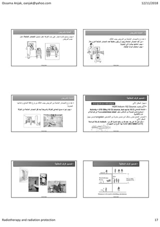 Ossama Anjak, oanjak@yahoo.com 12/11/2018
Radiotherapy and radiation protection 17
•
‫ﺑﺎﻟﻣﺭﻳﺽ‬ ‫ﺍﻟﻌﻧﺎﻳﺔ‬ •
‫ﺑﺎﻟﻣﺭﻳﺽ‬ ‫ﺍﻟﻌﻧﺎﻳﺔ‬
•
‫ﺗﺣﻣﻳﻝ‬ ‫ﻋﻘﺏ‬ ‫ﺍﻟﻐﺭﻓﺔ‬ ‫ﺑﺎﺏ‬ ‫ﻋﻠﻰ‬ ‫ﺗﺣﺫﺭ‬ ‫ﺇﺷﺎﺭﺓ‬ ‫ﻭﺿﻊ‬ ‫ﻳﺟﺏ‬
‫ﺍﻟﻣﺷﻌﺔ‬ ‫ﺍﻟﻣﺻﺎﺩﺭ‬
‫ﺩﺍﺧ‬
‫ﻝ‬
‫ﺍﻟﻣﺭﻳﺽ‬ ‫ﺟﺳﻡ‬
Ossama Anjak
•
‫ﺑﺎﻟﻣﺭﻳﺽ‬ ‫ﺍﻟﻌﻧﺎﻳﺔ‬ •
‫ﺑﺎﻟﻣﺭﻳﺽ‬ ‫ﺍﻟﻌﻧﺎﻳﺔ‬
•
‫ﻧﺯﻉ‬ ‫ﻋﻧﺩ‬
‫ﺍﻟﻣﺷﻌﺔ‬ ‫ﺍﻟﻣﺻﺎﺩﺭ‬
‫ﺍﻟﺗﺄﻛﺩ‬ ‫ﻳﺟﺏ‬ ‫ﺍﻟﻣﺭﻳﺽ‬ ‫ﻣﻥ‬
:
•
‫ﻋﺩﺩ‬ ‫ﻣﻥ‬
‫ﺍﻟﻣﺷﻌﺔ‬ ‫ﺍﻟﻣﺻﺎﺩﺭ‬
‫ﻟﻌﺩﺩ‬ ً‫ﺎ‬‫ﻣﻁﺎﺑﻘ‬ ‫ﻳﻛﻭﻥ‬ ‫ﺃﻥ‬ ‫ﻭﻳﺟﺏ‬
‫ﺍﻟﻣﺷﻌﺔ‬ ‫ﺍﻟﻣﺻﺎﺩﺭ‬
‫ﺍﻟﻣﺯﺭﻭﻋﺔ‬
.
•
‫ﺍﻟﺣﺎﻭﻳﺔ‬ ‫ﺇﻟﻰ‬ ‫ﻣﺑﺎﺷﺭﺓ‬ ‫ﺇﻋﺎﺩﺗﻬﺎ‬ ‫ﻳﺟﺏ‬
.
•
‫ﺍﻟﻭﻗﺎﻳﺔ‬ ‫ﺃﺩﻭﺍﺕ‬ ‫ﺍﺳﺗﻌﻣﺎﻝ‬ ‫ﻳﺟﺏ‬
.
Ossama Anjak
‫ﺑﺎﻟﻣﺭﻳﺽ‬ ‫ﺍﻟﻌﻧﺎﻳﺔ‬
‫ﺑﺎﻟﻣﺭﻳﺽ‬ ‫ﺍﻟﻌﻧﺎﻳﺔ‬
•
‫ﻭﺇﻋﺎﺩ‬ ‫ﺍﻟﻣﻧﺎﺑﻊ‬ ‫ﻛﺎﻓﺔ‬ ‫ﻧﺯﻉ‬ ‫ﻣﻥ‬ ‫ﺍﻟﺗﺄﻛﺩ‬ ‫ﻳﺟﺏ‬ ‫ﺍﻟﻣﺭﻳﺽ‬ ‫ﻣﻥ‬ ‫ﺍﻟﻣﺷﻌﺔ‬ ‫ﺍﻟﻣﺻﺎﺩﺭ‬ ‫ﻧﺯﻉ‬ ‫ﻋﻧﺩ‬
‫ﺗﻬﺎ‬
‫ﻟﻠﺣﺎﻭﻳﺔ‬
.
•
‫ﻧﻘﻝ‬ ‫ﺑﻌﺩ‬ ‫ﻭﺍﻟﻣﺭﻳﺿﺔ‬ ‫ﻟﻠﻐﺭﻓﺔ‬ ‫ﺇﺷﻌﺎﻋﻲ‬ ‫ﻣﺳﺢ‬ ‫ﺇﺟﺭﺍء‬ ‫ﻳﺟﺏ‬
‫ﺍﻟﻣﺷﻌﺔ‬ ‫ﺍﻟﻣﺻﺎﺩﺭ‬
‫ﺍﻟﻐﺭﻓ‬ ‫ﻣﻥ‬
‫ﺔ‬
Ossama Anjak
•
‫ﺍﻟﻣﻌﺎﻟﺟﺔ‬ ‫ﻏﺭﻑ‬ ‫ﺗﺻﻣﻳﻡ‬
•
‫ﺍﻵﻟﻲ‬ ‫ﺍﻟﺣﺎﻗﻥ‬ ‫ﺟﻬﺎﺯ‬
•
‫ﺍﻹﻳﺭﻳﺩﻳﻭﻡ‬
HDR Iridium-192 Source
•
‫ﺍﻹﺷﻌﺎﻋﻲ‬ ‫ﺍﻟﻧﺷﺎﻁ‬
Activity = 370 GBq (10 Ci) source, but up to 15 Ci
•
‫ﻣﻥ‬ ‫ﻛﺑﺳﻭﻟﺔ‬ ‫ﺿﻣﻥ‬ ‫ﻣﻭﺿﻭﻉ‬
‫ﺍﻟﺳﺗﺎﻟﺱ‬
‫ﺳﺗﻳﻝ‬
stainless steel
‫ﻓﻭﻻﺫﻱ‬ ‫ﻛﺑﻝ‬ ‫ﺇﻟﻰ‬ ‫ﻣﻭﺻﻭﻟﺔ‬
‫ﻣﺭﻥ‬
)
‫ﻧﺎﺑﺿﻲ‬
.(
•
‫ﺍﻟﺗﻧﻐﺳﺗﻳﻥ‬ ‫ﻣﻥ‬ ‫ﺣﺎﻭﻳﺔ‬ ‫ﺿﻣﻥ‬ ‫ﺁﻣﻥ‬ ‫ﺑﺷﻛﻝ‬ ‫ﻣﺧﺯﻥ‬ ‫ﺍﻟﻣﺷﻊ‬ ‫ﺍﻟﻣﺻﺩﺭ‬
tungsten
‫ﺟﻬﺎﺯ‬ ‫ﺿﻣﻥ‬
‫ﺍﻵﻟﻲ‬ ‫ﺍﻟﺣﺎﻗﻥ‬
.
•
‫ﺑﻌﺩ‬ ‫ﻋﻠﻰ‬ ‫ﺍﻟﺟﺭﻋﺔ‬ ‫ﻣﻌﺩﻝ‬
5 cm
‫ﻣﻥ‬ ‫ﺃﻗﻝ‬ ‫ﺍﻟﺣﺎﻭﻳﺔ‬ ‫ﺳﻁﺢ‬ ‫ﻣﻥ‬
:
0.1mSv/h
‫ﻟﻠﻣﻭﺍﺻﻔﺔ‬ ً‫ﺎ‬‫ﻭﻓﻘ‬
)
IEC 60601-2-17
(
‫ﺍﻟﺗﺟﻬﻳﺯﺍﺕ‬ ‫ﻣﻥ‬ ‫ﺍﻟﻧﻭﻉ‬ ‫ﺑﻬﺫﺍ‬ ‫ﺍﻟﺧﺎﺻﺔ‬
.
Ossama Anjak
15 Ci @ 30 cm = 670 mGy/h
•
‫ﺍﻟﻣﻌﺎﻟﺟﺔ‬ ‫ﻏﺭﻑ‬ ‫ﺗﺻﻣﻳﻡ‬
Ossama Anjak
•
‫ﺍﻟﻣﻌﺎﻟﺟﺔ‬ ‫ﻏﺭﻑ‬ ‫ﺗﺻﻣﻳﻡ‬
Ossama Anjak
0.3 m
Floor to ceiling
(typically 4.3 m)
1 m
0.5 m
1.7 m
Distances to be used in shielding calculations
0.3 m
Floor to ceiling
(typically 4.3 m)
1 m
0.5 m
1.7 m
Floor to ceiling
(typically 4.3 m)
Brachytherapy
Room
Distances to be used in shielding calculations
 