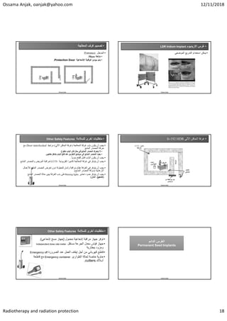 Ossama Anjak, oanjak@yahoo.com 12/11/2018
Radiotherapy and radiation protection 18
•
‫ﺍﻟﻣﻌﺎﻟﺟﺔ‬ ‫ﻏﺭﻑ‬ ‫ﺗﺻﻣﻳﻡ‬
•
‫ﺍﻟﻣﺩﺧﻝ‬
Entrance
:
•
‫ﻣﺗﺎﻫﺔ‬
Maze
.
•
‫ﺍﻹﺷﻌﺎﻋﻳﺔ‬ ‫ﺍﻟﻭﻗﺎﻳﺔ‬ ‫ﻳﺅﻣﻥ‬ ‫ﺑﺎﺏ‬
Protection Door
.
Ossama Anjak
•
‫ﺍﻻﺭﻳﺩﻳﻭﻡ‬ ‫ﻏﺭﺱ‬
LDR Iridium Implant
•
‫ﺍﻟﻣﻭﺿﻌﻲ‬ ‫ﺍﻟﺗﺩﺭﻳﻊ‬ ‫ﺍﺳﺗﺧﺩﺍﻡ‬ ‫ﻳﻣﻛﻥ‬
Ossama Anjak
•
‫ﻟﻠﺳﻼﻣﺔ‬ ‫ﺃﺧﺭﻯ‬ ‫ﻣﺗﻁﻠﺑﺎﺕ‬
Other Safety Features
•
‫ﺍﻟﻤﻌﺎﻟﺠﺔ‬ ‫ﻏﺮﻓﺔ‬ ‫ﺑﺎﺏ‬ ‫ﻳﻜﻮﻥ‬ ‫ﺃﻥ‬ ‫ﻳﺠﺐ‬
)
‫ﺍﻵﻟﻲ‬ ‫ﺍﻟﺤﺎﻗﻦ‬ ‫ﻏﺮﻓﺔ‬
(
‫ﻣﺮﺗﺒﻂ‬
Door interlocked
‫ﻣﻊ‬
‫ﺍﻟﻤﺸﻊ‬ ‫ﺍﻟﻤﺼﺪﺭ‬ ‫ﺣﺮﻛﺔ‬
•
‫ﻣﻔﺘﻮﺡ‬ ‫ﺍﻟﺒﺎﺏ‬ ‫ﻛﺎﻥ‬ ‫ﺣﺎﻝ‬ ‫ﻓﻲ‬ ‫ﺍﻟﻤﺸﻊ‬ ‫ﺍﻟﻤﺼﺪﺭ‬ ‫ﻳﺘﺤﺮﻙ‬ ‫ﻻ‬
•
‫ﻣﻔﺎﺟﺊ‬ ‫ﺑﺸﻜﻞ‬ ‫ﺍﻟﺒﺎﺏ‬ ‫ﻓﺘﺢ‬ ‫ﻋﻨﺪ‬ ‫ﺍﻟﺘﺨﺰﻳﻦ‬ ‫ﻣﻮﺿﻊ‬ ‫ﺇﻟﻰ‬ ‫ﺍﻟﻤﺸﻊ‬ ‫ﺍﻟﻤﺼﺪﺭ‬ ‫ﻳﻌﻮﺩ‬
.
•
ً‫ﺎ‬‫ﻳﺪﻭﻳ‬ ‫ﻟﻠﻔﺘﺢ‬ ‫ﻗﺎﺑﻞ‬ ‫ﺍﻟﺒﺎﺏ‬ ‫ﻳﻜﻮﻥ‬ ‫ﺃﻥ‬ ‫ﻳﺠﺐ‬
.
•
‫ﺗﻠﻔﺰﻳﻮﻧﻴﺔ‬ ‫ﻛﺎﻣﻴﺮﺍ‬ ‫ﺍﻟﻤﻌﺎﻟﺠﺔ‬ ‫ﻏﺮﻓﺔ‬ ‫ﻓﻲ‬ ‫ﻳﺘﻮﻓﺮ‬ ‫ﺃﻥ‬ ‫ﻳﺠﺐ‬
CCTV
‫ﺍﻟﻤﺸﻊ‬ ‫ﻭﺍﻟﻤﺼﺪﺭ‬ ‫ﺍﻟﻤﺮﻳﺾ‬ ‫ﻟﻤﺮﺍﻗﺒﺔ‬
.
•
‫ﻟ‬ ‫ﺍﻟﻤﺸﻊ‬ ‫ﺍﻟﻤﺼﺪﺭ‬ ‫ﺗﻌﺮﺽ‬ ‫ﺩﻭﻥ‬ ‫ﻟﻠﺤﻴﻠﻮﻟﺔ‬ ‫ﻭﺁﻣﺎﻥ‬ ‫ﻣﺮﺍﻗﺒﺔ‬ ‫ﻧﻈﺎﻡ‬ ‫ﺍﻟﻐﺮﻓﺔ‬ ‫ﻓﻲ‬ ‫ﻳﺘﻮﻓﺮ‬ ‫ﺃﻥ‬ ‫ﻳﺠﺐ‬
‫ﻸﻋﻤﺎﻝ‬
‫ﺍﻹﺭﻫﺎﺑﻴﺔ‬
)
‫ﺍﻟﻤﺸﻊ‬ ‫ﺍﻟﻤﺼﺪﺭ‬ ‫ﺳﺮﻗﺔ‬
.(
•
‫ﺗﺤﺬﻳﺮ‬ ‫ﺿﻮء‬ ‫ﻳﺘﻮﻓﺮ‬ ‫ﺃﻥ‬ ‫ﻳﺠﺐ‬
Warning lights
‫ﺍﻟﻤﺸﻊ‬ ‫ﺍﻟﻤﺼﺪﺭ‬ ‫ﺣﺎﻟﺔ‬ ‫ﻳﺒﻴﻦ‬ ‫ﺍﻟﻐﺮﻓﺔ‬ ‫ﺑﺎﺏ‬ ‫ﻋﻠﻰ‬
)
‫ﺗﺸﻌﻴﻊ‬
،
‫ﺁﻣﺎﻥ‬
(
Ossama Anjak
•
‫ﺍﻵﻟﻲ‬ ‫ﺍﻟﺤﺎﻗﻦ‬ ‫ﻏﺮﻓﺔ‬
Ir-192 HDR
Ossama Anjak
‫ﻣﻥ‬ ‫ﻁﺑﻘﺔ‬ ‫ﻣﻊ‬ ‫ﺑﺎﺏ‬
‫ﺍﻟﺭﺻﺎﺹ‬
‫ﺍﻟﻣﺗﺎﻫﺔ‬
‫ﻛﺎﺷﻑ‬
‫ﺇﺷﻌﺎﻋﻲ‬
‫ﻛﺎﻣﻳﺭﺍ‬
CCTV
‫ﻟﻠﻣﺭﺍﻗﺑﺔ‬
HDR
unit
‫ﺍﻟﻣﺭﻳﺽ‬
•
‫ﻟﻠﺳﻼﻣﺔ‬ ‫ﺃﺧﺭﻯ‬ ‫ﻣﺗﻁﻠﺑﺎﺕ‬
Other Safety Features
•
‫ﻣﺣﻣﻭﻝ‬ ‫ﺇﺷﻌﺎﻋﻳﺔ‬ ‫ﻣﺭﺍﻗﺑﺔ‬ ‫ﺟﻬﺎﺯ‬ ‫ﺗﻭﻓﺭ‬
)
‫ﺇﺷﻌﺎﻋﻲ‬ ‫ﻣﺳﺢ‬ ‫ﺟﻬﺎﺯ‬
.(
•
‫ﻣﺳﺗﻘﻝ‬ ‫ﺍﻟﺟﺭﻋﺔ‬ ‫ﻣﻌﺩﻝ‬ ‫ﻗﻳﺎﺱ‬ ‫ﺟﻬﺎﺯ‬
Independent dose rate meter
‫ﺑﺑﻁﺎﺭﻳﺔ‬ ‫ﻭﻣﺯﻭﺩ‬
•
‫ﺍﻟﺿﺭﻭﺭﺓ‬ ‫ﻋﻧﺩ‬ ‫ﺍﻟﻌﻣﻝ‬ ‫ﺇﻳﻘﺎﻑ‬ ‫ﺃﺟﻝ‬ ‫ﻣﻥ‬ ‫ﻛﻬﺭﺑﺎﺋﻲ‬ ‫ﻗﺎﻁﻊ‬
Emergency off
•
‫ﺍﻟﻁﻭﺍﺭﺉ‬ ‫ﻟﺣﺎﻟﺔ‬ ‫ﺧﺎﺻﺔ‬ ‫ﺣﺎﻭﻳﺔ‬
Emergency container
‫ﻗﺎﻁﻌﺔ‬ ‫ﻣﻊ‬
‫ﺃﺳﻼﻙ‬
cutters
.
Ossama Anjak Ossama Anjak
‫ﺍﻟﺩﺍﺋﻡ‬ ‫ﺍﻟﻐﺭﺱ‬
Permanent Seed Implants
‫ﺍﻟﺩﺍﺋﻡ‬ ‫ﺍﻟﻐﺭﺱ‬
Permanent Seed Implants
 
