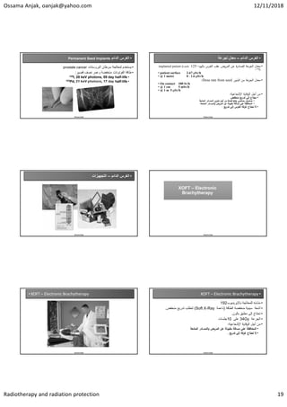 Ossama Anjak, oanjak@yahoo.com 12/11/2018
Radiotherapy and radiation protection 19
•
‫ﺍﻟﺩﺍﺋﻡ‬ ‫ﺍﻟﻐﺭﺱ‬
Permanent Seed Implants
•
‫ﺍﻟﺑﺭﻭﺳﺗﺎﺕ‬ ‫ﺳﺭﻁﺎﻥ‬ ‫ﻟﻣﻌﺎﻟﺟﺔ‬ ‫ﻳﺳﺗﺧﺩﻡ‬
prostate cancer
•
‫ﻗﺻﻳﺭ‬ ‫ﻧﺻﻑ‬ ‫ﻭﻋﻣﺭ‬ ‫ﻣﻧﺧﻔﺿﺔ‬ ‫ﺍﻟﻔﻭﺗﻭﻧﺎﺕ‬ ‫ﻁﺎﻗﺔ‬
:
•
life
-
day half
59
keV photons,
28
I,
125
•
life
-
day half
17
keV photons,
21
Pd,
103
Ossama Anjak
•
‫ﺍﻟﺩﺍﺋﻡ‬ ‫ﺍﻟﻐﺭﺱ‬
–
‫ﻟﺟﺭﻋﺔ‬ ‫ﻣﻌﺩﻝ‬
•
‫د‬ ‫ﺎﻟ‬ ‫اﻟﻐرس‬ ‫ﻋﻘب‬ ‫رض‬ ‫اﻟ‬ ‫ﻋ‬ ‫ة‬
‫ر‬‫ﺎد‬ ‫اﻟ‬ ‫ﻋﺔ‬
‫ر‬ ‫اﻟ‬ ‫ﻣﻌدل‬
-
125
Leeds
(
implanted patient
I)
125
.
• patient surface 2-67 Sv/h
• @ 1 metre 0 - 1.6 Sv/h
•
‫ذور‬ ‫اﻟ‬ ‫ﻣ‬ ‫ﻋﺔ‬
‫ر‬ ‫اﻟ‬ ‫ﻣﻌدل‬
Dose rate from seed
:
• On contact 100 Sv/h
• @ 1 cm 5 mSv/h
• @ 1 m 5 Sv/h
•
‫ﺔ‬ ‫اﻹﺷﻌﺎﻋ‬ ‫ﺔ‬ ‫ﻗﺎ‬ ‫اﻟ‬ ‫أﺟﻞ‬ ‫ﻣ‬
:
•
‫ﻔض‬ ‫ﻣ‬ ‫ﻊ‬ ‫ﺗدر‬ ‫إﻟﻰ‬ ‫ﺎج‬ ‫ﻧ‬
•
‫رﺻﺎﺻﻲ‬ ‫دوق‬ ‫ﺻ‬
lead pig
‫ﻌﺔ‬ ‫اﻟ‬ ‫ﺎدر‬ ‫اﻟ‬ ‫ز‬ ‫ﺗ‬ ‫أﺟﻞ‬ ‫ﻣ‬
•
‫ﻌﺔ‬ ‫اﻟ‬ ‫ﺎدر‬ ‫اﻟ‬‫و‬ ‫ض‬ ‫ر‬ ‫اﻟ‬ ‫ﻋ‬ ‫ﻟﺔ‬ ‫ﻣﻘ‬ ‫ﺎﻓﺔ‬ ‫ﻣ‬ ‫ﻋﻠﻰ‬ ‫ﺔ‬ ‫ﺎﻓ‬ ‫اﻟ‬
.
•
‫ﻊ‬ ‫ﺗدر‬ ‫إﻟﻰ‬ ‫اﻟﻐرس‬ ‫ﻏرﻓﺔ‬ ‫ﺎج‬ ‫ﺗ‬ ‫ﻻ‬
.
Ossama Anjak
•
‫ﺍﻟﺩﺍﺋﻡ‬ ‫ﺍﻟﻐﺭﺱ‬
–
‫ﺍﻟﺗﺟﻬﻳﺯﺍﺕ‬
Ossama Anjak Ossama Anjak
XOFT – Electronic
Brachytherapy
XOFT – Electronic
Brachytherapy
• XOFT – Electronic Brachytherapy
Ossama Anjak
•
XOFT – Electronic Brachytherapy
•
‫ﻟﻠﻣﻌﺎﻟﺟﺔ‬ ‫ﻣﺷﺎﺑﻪ‬
‫ﺑﺎﻹﻳﺭﻳﺩﻳﻭﻡ‬
-
192
•
‫ﺍﻟﻁﺎﻗﺔ‬ ‫ﻣﻧﺧﻔﺿﺔ‬ ‫ﺳﻳﻧﻳﺔ‬ ‫ﺃﺷﻌﺔ‬
)
‫ﻧﺎﻋﻣﺔ‬
Soft X-Ray
(
‫ﻣﻧﺧﻔﺽ‬ ‫ﺗﺩﺭﻳﻊ‬ ‫ﺗﺗﻁﻠﺏ‬
.
•
‫ﺑﺎﻟﻭﻥ‬ ‫ﻣﻁﺑﻖ‬ ‫ﺇﻟﻰ‬ ‫ﺗﺣﺗﺎﺝ‬
.
•
‫ﺍﻟﺟﺭﻋﺔ‬
34Gy
‫ﻋﻠﻰ‬
10
‫ﺟﻠﺳﺎﺕ‬
•
‫ﺔ‬ ‫اﻹﺷﻌﺎﻋ‬ ‫ﺔ‬ ‫ﻗﺎ‬ ‫اﻟ‬ ‫أﺟﻞ‬ ‫ﻣ‬
:
•
‫ﻌﺔ‬ ‫اﻟ‬ ‫ﺎدر‬ ‫اﻟ‬‫و‬ ‫ض‬ ‫ر‬ ‫اﻟ‬ ‫ﻋ‬ ‫ﻟﺔ‬ ‫ﻣﻘ‬ ‫ﺎﻓﺔ‬ ‫ﻣ‬ ‫ﻋﻠﻰ‬ ‫ﺔ‬ ‫ﺎﻓ‬ ‫اﻟ‬
•
‫ﻊ‬ ‫ﺗدر‬ ‫إﻟﻰ‬ ‫ﻏرﻓﺔ‬ ‫ﺎج‬ ‫ﺗ‬ ‫ﻻ‬
.
Ossama Anjak
 