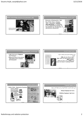 Ossama Anjak, oanjak@yahoo.com 12/11/2018
Radiotherapy and radiation protection 2
Awarded a first Noble prize in physics in 1901
December 26, 1895, took 
the very first picture of his 
wife’s hand with a ring 
Wilhelm Conrad Röntgen: Discovery of X-ray (November 8 ,1895)
Wilhelm Conrad Röntgen: Discovery of X-ray (November 8 ,1895) •
‫ﺍﻹﺷﻌﺎﻋﻲ‬ ‫ﺍﻟﻧﺷﺎﻁ‬
Radioactivity •
‫ﺍﻹﺷﻌﺎﻋﻲ‬ ‫ﺍﻟﻧﺷﺎﻁ‬
Radioactivity
• Discovery of Radioactivity: 1896
• The Nobel Prize in Physics
1903.... awarded to “Antoine
Henri Becquerel “ in recognition
of the extraordinary services he
has rendered by his discovery of
spontaneous radioactivity"
8
Ossama Anjak
•
‫ﺍﻹﺷﻌﺎﻋﻲ‬ ‫ﺍﻟﻧﺷﺎﻁ‬
Radioactivity •
‫ﺍﻹﺷﻌﺎﻋﻲ‬ ‫ﺍﻟﻧﺷﺎﻁ‬
Radioactivity
• 1898: Discovery of Radium
And Polonium
• Marie and Pierre Curie shared
1903 Nobel prize in physics
with Becquerel
9
Ossama Anjak
•
‫ﺍﻹﺷﻌﺎﻋﻳﺔ‬ ‫ﺍﻟﻣﻌﺎﻟﺟﺔ‬ ‫ﺑﺩﺍﻳﺎﺕ‬ •
‫ﺍﻹﺷﻌﺎﻋﻳﺔ‬ ‫ﺍﻟﻣﻌﺎﻟﺟﺔ‬ ‫ﺑﺩﺍﻳﺎﺕ‬
•
‫ﺍﻷﺷﻌﺔ‬ ‫ﺇﻛﺗﺷﺎﻑ‬ ‫ﻋﻘﺏ‬ ‫ﺍﻹﺷﻌﺎﻋﻳﺔ‬ ‫ﺍﻟﻣﻌﺎﻟﺟﺔ‬ ‫ﺑﺩﺃﺕ‬
‫ﺍﻟﺳﻳﻧﻳﺔ‬
:
•
‫ﺍﻟﺛﺩﻱ‬ ‫ﻟﺳﺭﻁﺎﻥ‬ ‫ﺣﺎﻟﺔ‬ ‫ﺃﻭﻝ‬ ‫ﻋﻭﻟﺟﺕ‬
1896
.
•
‫ﺍﻟﺟﻠﺩﻳﺔ‬ ‫ﺍﻷﻭﺭﺍﻡ‬ ‫ﻣﻌﺎﻟﺟﺔ‬ ‫ﻓﻲ‬ ‫ﺍﻷﺷﻌﺔ‬ ‫ﺍﺳﺗﺧﺩﻣﺕ‬
Skin
Cancer
‫ﻓﻲ‬
1899
•
‫ﻋﺎﻡ‬ ‫ﻓﻲ‬
1903
‫ﺃﻭﻝ‬ ‫ﻧﺷﺭ‬ ‫ﺟﺭﻯ‬
‫ﺍﻟﻣﻌﺎﻟﺟﺔ‬ ‫ﺣﻭﻝ‬ ‫ﻛﺗﺎﺏ‬
‫ﺍﻹﺷﻌﺎﻋﻳﺔ‬
Authored first textbook of radiotherapy
Leopold
Freund
10
Ossama Anjak
‫ﺍﻹﺷﻌﺎﻋﻳﺔ‬ ‫ﺍﻟﻣﻌﺎﻟﺟﺔ‬ ‫ﺑﺩﺍﻳﺎﺕ‬
‫ﺍﻹﺷﻌﺎﻋﻳﺔ‬ ‫ﺍﻟﻣﻌﺎﻟﺟﺔ‬ ‫ﺑﺩﺍﻳﺎﺕ‬
• 1920s-1930s : Radioactive Quackery
Case of 
“Radium Girls”
11
Ossama Anjak
‫ﻫﻲ‬ ‫ﻣﺎ‬
‫ﺍﻹﺷﻌﺎﻋﻳﺔ‬ ‫ﺍﻟﻣﻌﺎﻟﺟﺔ‬
‫؟‬ ‫ﻫﻲ‬ ‫ﻣﺎ‬
‫ﺍﻹﺷﻌﺎﻋﻳﺔ‬ ‫ﺍﻟﻣﻌﺎﻟﺟﺔ‬
‫؟‬
•
‫ﺃﺟﻝ‬ ‫ﻣﻥ‬ ‫ﺍﻟﻣﺅﻳﻧﺔ‬ ‫ﺍﻟﻣﺷﻌﺔ‬ ‫ﺍﻟﻣﺻﺎﺩﺭ‬ ‫ﺍﺳﺗﺧﺩﺍﻡ‬ ‫ﻫﻲ‬
‫ﺍﻷﻭﺭﺍﻡ‬ ‫ﻣﻌﺎﻟﺟﺔ‬
‫ﺑﻬﺩﻑ‬
:
•
‫ﺷﺎﻓﻳﺔ‬ ‫ﻣﻌﺎﻟﺟﺔ‬
Radical Treatment
•
‫ﺗﻠﻁﻳﻔﻳﺔ‬ ‫ﻣﻌﺎﻟﺟﺔ‬
Palliative Treatment
.
Osama Anjak 12
 