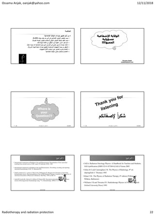 Ossama Anjak, oanjak@yahoo.com 12/11/2018
Radiotherapy and radiation protection 22
‫ﻼﺻﺔ‬ ‫اﻟ‬

‫اءات‬
‫ر‬‫إﺟ‬ ‫ﺗ‬ ‫أﺟﻞ‬ ‫ﻣ‬
‫ﺔ‬ ‫اﻹﺷﻌﺎﻋ‬ ‫ﺔ‬ ‫ﻗﺎ‬ ‫اﻟ‬
:

‫ﻏﻪ‬ ‫ﺑﻠ‬ ‫ﺣد‬ ‫أدﻧﻰ‬ ‫إﻟﻰ‬ ‫اﻹﺷﻌﺎﻋﻲ‬ ‫ﻌرض‬ ‫اﻟ‬ ‫ض‬ ‫ﻔ‬ ‫ﺗ‬ ‫ب‬
ALARA
.

‫ﻲ‬ ‫ﻬ‬ ‫اﻟ‬ ‫ﻌرض‬ ‫اﻟ‬ ‫ﺔ‬ ‫اﻗ‬
‫ر‬ ‫د‬ ‫ﻘ‬ ‫اﻟ‬ ‫ب‬
)
‫ﺔ‬ ‫اﻟﻔرد‬ ‫ﻋﺔ‬
‫ر‬ ‫اﻟ‬ ‫س‬ ‫ﻣﻘﺎﯾ‬ ‫دام‬ ‫اﺳ‬
.(

‫ﻟذﻟ‬ ‫ﺔ‬ ‫ﻧ‬ ‫اﻟﻔﺎﺋدة‬ ‫ﻣ‬ ‫ﻘ‬ ‫اﻟ‬ ‫دون‬ ‫ﺔ‬ ‫اﻟ‬ ‫ر‬ ‫اﻟ‬ ‫ار‬
‫ر‬ ‫ﺗ‬ ‫ﻋدم‬
.

‫ﺔ‬ ‫ﻋﺎﻟ‬ ‫دة‬ ‫ﺟ‬ ‫ذات‬ ‫ﺔ‬ ‫إﺷﻌﺎﻋ‬ ‫ة‬
‫ر‬ ‫ﺻ‬ ‫ﻋﻠﻰ‬ ‫ل‬ ‫اﻟ‬ ‫إﻟﻰ‬ ‫ﺗؤد‬ ‫ر‬ ‫ﺗ‬ ‫اءات‬
‫ر‬‫إﺟ‬ ‫ﺎد‬ ‫اﻋ‬
.

‫دﻣﺔ‬ ‫اﻟ‬ ‫ات‬
‫ز‬ ‫ﻬ‬ ‫اﻟ‬ ‫دة‬ ‫ﺟ‬ ‫ﻣ‬ ‫ﻘ‬ ‫اﻟ‬
)
‫ﺔ‬ ‫اﻟدور‬ ‫دة‬ ‫اﻟ‬ ‫ط‬ ‫ﺿ‬ ‫اءات‬
‫ر‬‫إﺟ‬ ‫ﺗ‬
.(

‫ات‬
‫ز‬ ‫ﻬ‬ ‫ﻟﻠ‬ ‫ﻞ‬ ‫اﻷﻣ‬ ‫دام‬ ‫اﺳ‬ ‫ﻋﻠﻰ‬ ‫اﻟﻌﺎﻣﻠ‬ ‫ب‬ ‫در‬ ‫ﺑ‬ ‫ﺎم‬ ‫اﻻﻫ‬
.

‫ﺔ‬ ‫اﻹﺷﻌﺎﻋ‬ ‫ﺔ‬ ‫ﻗﺎ‬ ‫اﻟ‬ ‫س‬ ‫ﻣﻼ‬ ‫ﺎل‬ ‫ﻌ‬ ‫ﺎﺳ‬ ‫ﺎم‬ ‫اﻻﻫ‬
.
Ossama Anjak
oanjak@yahoo.com
‫أﻧ‬ ‫أﺳﺎﻣﺔ‬
-
‫اﻷﻣﺎن‬‫و‬ ‫ﺔ‬ ‫ﻗﺎ‬ ‫اﻟ‬ ‫ﻗ‬
129 12/11/2018 ‫أﻧ‬ ‫أﺳﺎﻣﺔ‬
-
‫اﻷﻣﺎن‬‫و‬ ‫ﺔ‬ ‫ﻗﺎ‬ ‫اﻟ‬ ‫ﻗ‬
130 12/11/2018
•
‫ﺍﻟﻣﺭﺍﺟﻊ‬
:
• International Commission on Radiation Units and Measurements. Determination of dose equivalent
resulting from external sources, ICRU report 39. Bethesda: ICRU; 1985.
• International Commission on Radiation Units and Measurements,. Prescribing, recording, and reporting
interstitial brachytherapy. ICRU 55; Bethesda1993.
• Nath R, Anderson LL, Luxton G, Weaver KA, Williamson JF, Meigooni AS. Dosimetry of interstitial
brachytherapy sources: Recommendations of the AAPM Radiation Therapy Committee Task Group No 43:
American Association of Physicists in Medicine. Med Phys. 1995;22:209–34
• Smith RP, Jacobs BL, Beriwal S, Gibbons EP, Benoit RM. Description and predictive factors of urinary
toxicity following prostate brachytherapy using 131Cs. Brachytherapy. 2009;8:172–3
Ossama Anjak
•
‫ﺍﻟﻣﺭﺍﺟﻊ‬
:
• IAEA: Radiation Oncology Physics: A Handbook for Teachers and Students,
IAEA publication (ISBN 92-0-107304-6) IAEA Vienna 2005
• Johns H E and Cunningham J R: The Physics of Radiology, 4th ed.
(Springfield: C Thomas) 1983
• Khan F M.: The Physics of Radiation Therapy, 4th edition (Williams &
Wilkins, Baltimore)
• Williams J R and Thwaites D I: Radiotherapy Physics in Practice (Oxford:
Oxford University Press) 1993
Ossama Anjak
 