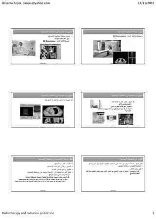 Ossama Anjak, oanjak@yahoo.com 12/11/2018
Radiotherapy and radiation protection 5
‫ﺍﻹﺷﻌﺎﻋﻳﺔ‬ ‫ﺍﻟﻣﻌﺎﻟﺟﺔ‬ ‫ﻓﻲ‬ ‫ﺍﻟﻣﺗﻣﻣﺔ‬ ‫ﺍﻟﺗﺟﻬﻳﺯﺍﺕ‬
‫ﺍﻹﺷﻌﺎﻋﻳﺔ‬ ‫ﺍﻟﻣﻌﺎﻟﺟﺔ‬ ‫ﻓﻲ‬ ‫ﺍﻟﻣﺗﻣﻣﺔ‬ ‫ﺍﻟﺗﺟﻬﻳﺯﺍﺕ‬
.1
‫ﺍﻹﺷﻌﺎﻋﻳﺔ‬ ‫ﺍﻟﻣﻌﺎﻟﺟﺔ‬ ‫ﻣﺣﺎﻛﺎﺓ‬ ‫ﺃﺟﻬﺯﺓ‬
•
‫ﺍﻟﺗﻘﻠﻳﺩﻳﺔ‬ ‫ﺍﻟﻣﺣﺎﻛﺎﺓ‬ ‫ﺃﺟﻬﺯﺓ‬
•
‫ﺍﻷﺑﻌﺎﺩ‬ ‫ﺛﻼﺛﻳﺔ‬ ‫ﺍﻟﻣﺣﺎﻛﺎﺓ‬
3D Simulation
25
Ossama Anjak
‫ﺍﻹﺷﻌﺎﻋﻳﺔ‬ ‫ﺍﻟﻣﻌﺎﻟﺟﺔ‬ ‫ﻣﺣﺎﻛﺎﺓ‬ ‫ﺃﺟﻬﺯﺓ‬
‫ﺍﻹﺷﻌﺎﻋﻳﺔ‬ ‫ﺍﻟﻣﻌﺎﻟﺟﺔ‬ ‫ﻣﺣﺎﻛﺎﺓ‬ ‫ﺃﺟﻬﺯﺓ‬
•
‫ﺍﻷﺑﻌﺎﺩ‬ ‫ﺛﻼﺛﻳﺔ‬ ‫ﺍﻟﻣﺣﺎﻛﺎﺓ‬
3D Simulation
26
Ossama Anjak
‫ﺍﻹﺷﻌﺎﻋﻳﺔ‬ ‫ﺍﻟﻣﻌﺎﻟﺟﺔ‬ ‫ﻓﻲ‬ ‫ﺍﻟﻣﺗﻣﻣﺔ‬ ‫ﺍﻟﺗﺟﻬﻳﺯﺍﺕ‬
‫ﺍﻹﺷﻌﺎﻋﻳﺔ‬ ‫ﺍﻟﻣﻌﺎﻟﺟﺔ‬ ‫ﻓﻲ‬ ‫ﺍﻟﻣﺗﻣﻣﺔ‬ ‫ﺍﻟﺗﺟﻬﻳﺯﺍﺕ‬
.2
‫ﺍﻹﺷﻌﺎﻋﻳﺔ‬ ‫ﺍﻟﺟﺭﻉ‬ ‫ﺗﻭﺯﻉ‬ ‫ﺩﺭﺍﺳﺔ‬ ‫ﺃﺟﻬﺯﺓ‬
:
27
Ossama Anjak
‫ﺍﻹﺷﻌﺎﻋﻳﺔ‬ ‫ﺍﻟﻣﻌﺎﻟﺟﺔ‬ ‫ﻓﻲ‬ ‫ﺍﻟﻣﺗﻣﻣﺔ‬ ‫ﺍﻟﺗﺟﻬﻳﺯﺍﺕ‬
‫ﺍﻹﺷﻌﺎﻋﻳﺔ‬ ‫ﺍﻟﻣﻌﺎﻟﺟﺔ‬ ‫ﻓﻲ‬ ‫ﺍﻟﻣﺗﻣﻣﺔ‬ ‫ﺍﻟﺗﺟﻬﻳﺯﺍﺕ‬
.3
‫ﺍﻹﺷﻌﺎﻋﻳﺔ‬ ‫ﺍﻟﺟﺭﻉ‬ ‫ﻗﻳﺎﺱ‬ ‫ﺃﺟﻬﺯﺓ‬
•
‫ﺍﻵﻟﻲ‬ ‫ﺍﻟﻣﺎﺋﻲ‬ ‫ﺍﻟﻔﺎﻧﺗﻭﻡ‬
•
‫ﺍﻟﺟﺭﻋﺔ‬ ‫ﻣﻘﺎﻳﻳﺱ‬
+
‫ﺍﻟﺗﺄﻳﻥ‬ ‫ﺣﺟﻳﺭﺍﺕ‬
•
‫ﺍﻟﻣﻌﺎﻟﺟﺔ‬ ‫ﺗﺟﻬﻳﺯﺍﺕ‬ ‫ﺃﺩﺍء‬ ‫ﻣﻥ‬ ‫ﻭﺍﻟﺗﺣﻘﻖ‬ ‫ﺍﻟﺟﻭﺩﺓ‬ ‫ﺿﺑﻁ‬ ‫ﺃﺩﻭﺍﺕ‬
‫ﺍﻹﺷﻌﺎﻋﻳﺔ‬
28
Ossama Anjak
‫ﺍﻹﺷﻌﺎﻋﻳﺔ‬ ‫ﺍﻟﻣﻌﺎﻟﺟﺔ‬ ‫ﻓﻲ‬ ‫ﺍﻹﺷﻌﺎﻋﻳﺔ‬ ‫ﺍﻟﻭﻗﺎﻳﺔ‬ ‫ﺃﻣﺛﻠﺔ‬
‫ﺍﻹﺷﻌﺎﻋﻳﺔ‬ ‫ﺍﻟﻣﻌﺎﻟﺟﺔ‬ ‫ﻓﻲ‬ ‫ﺍﻹﺷﻌﺎﻋﻳﺔ‬ ‫ﺍﻟﻭﻗﺎﻳﺔ‬ ‫ﺃﻣﺛﻠﺔ‬
•
‫ﻣﺗﻁﻠﺑﺎﺕ‬
‫ﺍﻟﺗﺷﻐﻳﻝ‬ ‫ﺍﻟﺗﺻﻣﻳﻡ‬
•
‫ﻭﻗﻳﺎﺱ‬ ‫ﺍﻟﻣﻌﺎﻳﺭﺓ‬
‫ﺍﻹﺷﻌﺎﻋﻳﺔ‬ ‫ﺍﻟﺟﺭﻋﺎﺕ‬
•
‫ﺿﻣﺎﻥ‬ ‫ﺑﺭﻧﺎﻣﺞ‬ ‫ﺗﻁﺑﻳﻖ‬
‫ﺍﻟﺟﻭﺩﺓ‬
•
‫ﺧﺎﺭﺝ‬ ‫ﺍﻟﺳﻠﻳﻣﺔ‬ ‫ﺍﻷﻧﺳﺟﺔ‬ ‫ﺇﻟﻰ‬ ‫ﺍﻟﻣﻌﻁﺎﺓ‬ ‫ﺍﻟﺟﺭﻋﺔ‬ ‫ﺗﻘﻠﻳﻝ‬
‫ﺍﻟﻣﻌﺎﻟﺟﺔ‬ ‫ﻣﻧﻁﻘﺔ‬
.
•
‫ﺍﻟﻣﻌﺎﻟﺞ‬ ‫ﺍﻟﺣﺟﻡ‬ ‫ﻓﻲ‬ ‫ﻣﺗﺟﺎﻧﺳﺔ‬ ‫ﺟﺭﻋﺔ‬
•
‫ﺍﻟﻣﻌﺎﻟﺟﺔ‬ ‫ﺑﺎﻟﻣﻧﻁﻘﺔ‬ ‫ﺍﻟﻣﺣﻳﻁﺔ‬ ‫ﺍﻟﺳﻠﻳﻣﺔ‬ ‫ﻟﻠﻧﺳﺞ‬ ‫ﺇﻟﻳﻪ‬ ‫ﺍﻟﻭﺻﻭﻝ‬ ‫ﻣﻣﻛﻥ‬ ‫ﺗﻌﺭﺽ‬ ‫ﺃﻗﻝ‬
.
•
‫ﻟﻠﻧﺳﺞ‬ ‫ﺑﻬﺎ‬ ‫ﺍﻟﻣﺳﻣﻭﺡ‬ ‫ﺍﻟﺟﺭﻋﺔ‬ ‫ﻣﻥ‬ ‫ﺃﻗﻝ‬ ‫ﺍﻟﻭﺭﻡ‬ ‫ﺧﻼﻳﺎ‬ ‫ﻟﻘﺗﻝ‬ ‫ﺍﻟﻣﻁﻠﻭﺑﺔ‬ ‫ﺍﻟﺟﺭﻋﺔ‬ ‫ﺗﻛﻭﻥ‬ ‫ﺃﻥ‬ ‫ﻳﺟﺏ‬
‫ﺍﻟﻁﺑﻳﻌﻳﺔ‬
.
•
‫ﺍﻟﻁﺑﻳ‬ ‫ﺍﻷﻧﺳﺟﺔ‬ ‫ﺧﻼﻳﺎ‬ ‫ﻣﻥ‬ ‫ﺍﻟﻌﺩﺩ‬ ‫ﻧﻔﺱ‬ ‫ﻟﻘﺗﻝ‬ ‫ﺍﻟﻣﻁﻠﻭﺑﺔ‬ ‫ﺍﻟﺟﺭﻋﺔ‬ ‫ﻣﻥ‬ ‫ﺃﻗﻝ‬ ‫ﺍﻟﻭﺭﻡ‬ ‫ﺧﻼﻳﺎ‬ ‫ﻣﻥ‬ ‫ﻣﻌﻳﻥ‬ ‫ﻋﺩﺩ‬ ‫ﻟﻘﺗﻝ‬ ‫ﺍﻟﻣﻁﻠﻭﺑﺔ‬ ‫ﺍﻟﺟﺭﻋﺔ‬
‫ﻌﻳﺔ‬
Ossama Anjak
‫ﺍﻟﻣﻌﺎﻟﺟﺔ‬ ‫ﻓﻲ‬ ‫ﺍﻟﺗﺑﺭﻳﺭ‬
‫ﺍﻹﺷﻌﺎﻋﻳﺔ‬
: ‫ﺍﻟﻣﻌﺎﻟﺟﺔ‬ ‫ﻓﻲ‬ ‫ﺍﻟﺗﺑﺭﻳﺭ‬
‫ﺍﻹﺷﻌﺎﻋﻳﺔ‬
:
•
‫ﺍﻟ‬ ‫ﻣﺛﻝ‬ ‫ﺍﻟﺑﺩﻳﻠﺔ‬ ‫ﺍﻟﺗﻘﻧﻳﺎﺕ‬ ‫ﺍﻻﻋﺗﺑﺎﺭ‬ ‫ﺑﻌﻳﻥ‬ ‫ﻧﺄﺧﺫ‬ ‫ﺃﻥ‬ ‫ﻳﺟﺏ‬ ‫ﻟﻠﻣﻌﺎﻟﺟﺔ‬ ‫ﺍﻟﻠﺟﻭء‬ ‫ﻗﺑﻝ‬
‫ﺃﻭ‬ ‫ﺟﺭﺍﺣﺔ‬
‫ﻭﺇﻣﻛﺎﻧﻳﺔ‬ ‫ﺍﻟﻛﻳﻣﻳﺎﺋﻳﺔ‬ ‫ﺍﻟﻣﻌﺎﻟﺟﺔ‬
‫ﺗﻁﺑﻳﻘﻬﺎ‬
.
•
‫ﺍﻟﻣﺛﺎﻝ‬ ‫ﺳﺑﻳﻝ‬ ‫ﻋﻠﻰ‬
:
•
‫ﺍﻟﺣﻣﻳﺩﺓ‬ ‫ﺍﻷﻭﺭﺍﻡ‬
:
‫ﺑﺩﻳ‬ ‫ﺗﻘﻧﻳﺎﺕ‬ ‫ﺍﺧﺗﻳﺎﺭ‬ ‫ﻳﺟﺏ‬ ،‫ﺍﻷﻭﻝ‬ ‫ﺍﻟﺧﻳﺎﺭ‬ ‫ﻫﻭ‬ ‫ﺍﻹﺷﻌﺎﻉ‬ ‫ﻳﻛﻭﻥ‬ ‫ﺃﻥ‬ ‫ﻳﻧﺑﻐﻲ‬ ‫ﻻ‬
‫ﻗﺑﻝ‬ ‫ﻠﺔ‬
‫ﻟﻺﺷﻌﺎﻉ‬ ‫ﺍﻟﻠﺟﻭء‬
Ossama Anjak
 