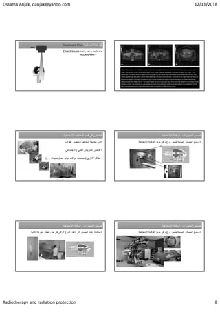 Ossama Anjak, oanjak@yahoo.com 12/11/2018
Radiotherapy and radiation protection 8
.2
‫ﺍﻟﻣﻌﺎﻟﺟﺔ‬ ‫ﺧﻁﺔ‬
Treatment Plan .2
‫ﺍﻟﻣﻌﺎﻟﺟﺔ‬ ‫ﺧﻁﺔ‬
Treatment Plan
•
‫ﻭﺍﺣﺩﺓ‬ ‫ﺑﺳﺎﺣﺔ‬ ‫ﺍﻟﻣﻌﺎﻟﺟﺔ‬
Direct beam
•
‫ﺑﺎﻹﻟﻛﺗﺭﻭﻧﺎﺕ‬ ‫ﻣﻌﺎﻟﺟﺔ‬
100%
Patient with prostate cancer. Shown is a typical slice of the planning CT in the pelvis with different radiation plans calculated: Left
image: Conventional 4-field 3D-conformal plan; middle image: intensity modulated volumetric arc plan, right image: 4 field
proton plan. The arrows show the target contour (prostate, red), the rectum (black with inflated rectum balloon) and the hips. Red
volume signifies high dose, green volume intermediate dose and blue volume low dose. The rectum is the major organ that has to be
spared from radiation in the case of prostate cancer. In order to protect the rectum an endorectal balloon is inserted before every
radiation fraction and inflated with air. The rectum balloon serves to move major parts of the rectal wall away from the prostate and the
high dose volume. The volumetric arc plan spares the rectum much better and conforms the dose better to the prostate than the 3D
Plan. In comparison the proton plan shows equal target coverage as the VMAT plan but much
Patient with prostate cancer. Shown is a typical slice of the planning CT in the pelvis with different radiation plans calculated: Left
image: Conventional 4-field 3D-conformal plan; middle image: intensity modulated volumetric arc plan, right image: 4 field
proton plan. The arrows show the target contour (prostate, red), the rectum (black with inflated rectum balloon) and the hips. Red
volume signifies high dose, green volume intermediate dose and blue volume low dose. The rectum is the major organ that has to be
spared from radiation in the case of prostate cancer. In order to protect the rectum an endorectal balloon is inserted before every
radiation fraction and inflated with air. The rectum balloon serves to move major parts of the rectal wall away from the prostate and the
high dose volume. The volumetric arc plan spares the rectum much better and conforms the dose better to the prostate than the 3D
Plan. In comparison the proton plan shows equal target coverage as the VMAT plan but much
‫ﻓﻲ‬ ‫ﺍﻟﻌﺎﻣﻠﻭﻥ‬
‫ﺍﻟﻣﻌﺎﻟﺟﺔ‬ ‫ﻗﺳﻡ‬
‫ﺍﻹﺷﻌﺎﻋﻳﺔ‬
: ‫ﻓﻲ‬ ‫ﺍﻟﻌﺎﻣﻠﻭﻥ‬
‫ﺍﻟﻣﻌﺎﻟﺟﺔ‬ ‫ﻗﺳﻡ‬
‫ﺍﻹﺷﻌﺎﻋﻳﺔ‬
:
•
‫ﻓﻧﻲ‬
‫ﺍﻟﻘﻭﺍﻟﺏ‬ ‫ﻭﺗﺣﺿﻳﺭ‬ ‫ﺇﺷﻌﺎﻋﻳﺔ‬ ‫ﻣﻌﺎﻟﺟﺔ‬
•
‫ﻭﺍﻻﺟﺗﻣﺎﻋﻲ‬ ‫ﺍﻟﻁﺑﻲ‬ ‫ﺍﻟﺗﻣﺭﻳﺽ‬ ‫ﻋﻧﺎﺻﺭ‬
.
•
‫ﺍﻹﺩﺍﺭﻱ‬ ‫ﺍﻟﻁﺎﻗﻡ‬
)
،‫ﺻﻳﺎﻧﺔ‬ ‫ﻋﻣﺎﻝ‬ ،‫ﺩﻭﺍﻡ‬ ‫ﻣﺭﺍﻗﺏ‬ ،‫ﻣﺣﺎﺳﺏ‬
(....
Ossama Anjak
‫ﺍﻹﺷﻌﺎﻋﻳﺔ‬ ‫ﻭﺍﻟﻭﻗﺎﻳﺔ‬ ‫ﺍﻟﺗﺟﻬﻳﺯﺍﺕ‬ ‫ﺗﺻﻣﻳﻡ‬
‫ﺍﻹﺷﻌﺎﻋﻳﺔ‬ ‫ﻭﺍﻟﻭﻗﺎﻳﺔ‬ ‫ﺍﻟﺗﺟﻬﻳﺯﺍﺕ‬ ‫ﺗﺻﻣﻳﻡ‬
•
‫ﺍﻹﺷﻌﺎﻋﻳﺔ‬ ‫ﺍﻟﻭﻗﺎﻳﺔ‬ ‫ﻳﺅﻣﻥ‬ ‫ﻭﺍﻗﻲ‬ ‫ﺩﺭﻉ‬ ‫ﺿﻣﻥ‬ ‫ﺍﻟﻣﺷﻌﺔ‬ ‫ﺍﻟﻣﺻﺎﺩﺭ‬ ‫ﺗﻭﺿﻊ‬
‫ﺍﻹﺷﻌﺎﻋﻳﺔ‬ ‫ﻭﺍﻟﻭﻗﺎﻳﺔ‬ ‫ﺍﻟﺗﺟﻬﻳﺯﺍﺕ‬ ‫ﺗﺻﻣﻳﻡ‬
‫ﺍﻹﺷﻌﺎﻋﻳﺔ‬ ‫ﻭﺍﻟﻭﻗﺎﻳﺔ‬ ‫ﺍﻟﺗﺟﻬﻳﺯﺍﺕ‬ ‫ﺗﺻﻣﻳﻡ‬
•
‫ﺍﻵﻟﻳﺔ‬ ‫ﺍﻟﺣﺭﻛﺔ‬ ‫ﺗﻌﻁﻝ‬ ‫ﺣﺎﻝ‬ ‫ﻓﻲ‬ ‫ﺍﻟﻭﺍﻗﻲ‬ ‫ﺍﻟﺩﺭﻉ‬ ‫ﺩﺍﺧﻝ‬ ‫ﺇﻟﻰ‬ ‫ﺍﻟﻣﺻﺩﺭ‬ ‫ﺇﻋﺎﺩﺓ‬ ‫ﺇﻣﻛﺎﻧﻳﺔ‬
.
‫ﺍﻹﺷﻌﺎﻋﻳﺔ‬ ‫ﻭﺍﻟﻭﻗﺎﻳﺔ‬ ‫ﺍﻟﺗﺟﻬﻳﺯﺍﺕ‬ ‫ﺗﺻﻣﻳﻡ‬
‫ﺍﻹﺷﻌﺎﻋﻳﺔ‬ ‫ﻭﺍﻟﻭﻗﺎﻳﺔ‬ ‫ﺍﻟﺗﺟﻬﻳﺯﺍﺕ‬ ‫ﺗﺻﻣﻳﻡ‬
•
‫ﺍﻹﺷﻌﺎﻋﻳﺔ‬ ‫ﺍﻟﻭﻗﺎﻳﺔ‬ ‫ﻳﺅﻣﻥ‬ ‫ﻭﺍﻗﻲ‬ ‫ﺩﺭﻉ‬ ‫ﺿﻣﻥ‬ ‫ﺍﻟﻣﺷﻌﺔ‬ ‫ﺍﻟﻣﺻﺎﺩﺭ‬ ‫ﺗﻭﺿﻊ‬
 