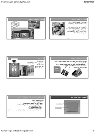 Ossama Anjak, oanjak@yahoo.com 12/11/2018
Radiotherapy and radiation protection 9
‫ﺍﻹﺷﻌﺎﻋﻳﺔ‬ ‫ﺍﻟﻣﻌﺎﻟﺟﺔ‬ ‫ﻏﺭﻑ‬ ‫ﺗﺻﻣﻳﻡ‬
‫ﺍﻹﺷﻌﺎﻋﻳﺔ‬ ‫ﺍﻟﻣﻌﺎﻟﺟﺔ‬ ‫ﻏﺭﻑ‬ ‫ﺗﺻﻣﻳﻡ‬ ‫ﺍﻹﺷﻌﺎﻋﻳﺔ‬ ‫ﺍﻟﻣﻌﺎﻟﺟﺔ‬ ‫ﻏﺭﻑ‬ ‫ﺗﺻﻣﻳﻡ‬
‫ﺍﻹﺷﻌﺎﻋﻳﺔ‬ ‫ﺍﻟﻣﻌﺎﻟﺟﺔ‬ ‫ﻏﺭﻑ‬ ‫ﺗﺻﻣﻳﻡ‬
•
‫ﺃﻥ‬ ‫ﻳﺟﺏ‬
‫ﻣﺭﺍﻗﺑﺔ‬ ‫ﻧﻅﺎﻡ‬ ‫ﻳﺗﻭﻓﺭ‬
)
‫ﻛﺎﻣﻳﺭﺍ‬
(
‫ﻟﺭﺅﻳﺔ‬
‫ﺍﻟﻣﻌﺎﻟﺟﺔ‬ ‫ﻏﺭﻓﺔ‬ ‫ﺩﺍﺧﻝ‬ ‫ﻣﻌﻪ‬ ‫ﻭﺍﻟﺗﺣﺩﺙ‬ ‫ﺍﻟﻣﺭﻳﺽ‬
.
•
‫ﻷﺟﻝ‬
‫ﺍﻟﺟﻭﺩﺓ‬ ‫ﺿﺑﻁ‬ ‫ﺇﺟﺭﺍءﺍﺕ‬ ‫ﻭ‬ ‫ﺍﻟﺟﺭﻉ‬ ‫ﻗﻳﺎﺳﺎﺕ‬
‫ﻣﻧﺎﺳﺑﺔ‬ ‫ﺑﻔﺗﺣﺔ‬ ‫ﺍﻟﻣﻌﺎﻟﺟﺔ‬ ‫ﻏﺭﻓﺔ‬ ‫ﺗﺯﻭﺩ‬ ‫ﺃﻥ‬ ‫ﻳﺟﺏ‬
‫ﻭﺁﻣﻧﺔ‬
‫ﻣﻥ‬ ‫ﺍﻟﻘﻳﺎﺱ‬ ‫ﺗﺟﻬﻳﺯﺍﺕ‬ ‫ﻛﺎﺑﻼﺕ‬ ‫ﻹﺩﺧﺎﻝ‬
‫ﻣﻧﻁﻘﺔ‬
‫ﺩﺍﺧﻝ‬ ‫ﺇﻟﻰ‬ ‫ﻭﺍﻟﺗﺷﻐﻳﻝ‬ ‫ﺍﻟﺗﺣﻛﻡ‬
‫ﺍﻟﻣﻌﺎﻟﺟﺔ‬ ‫ﻏﺭﻓﺔ‬
)
‫ﺛﻘﺏ‬
‫ﻏﺭﻓﺔ‬ ‫ﺟﺩﺍﺭ‬ ‫ﻓﻲ‬ ‫ﻣﺎﺋﻝ‬
‫ﺍﻟﻣﻌﺎﻟﺟﺔ‬
.(
Ossama Anjak
‫ﺇﺷﺎﺭﺍﺕ‬
‫ﺍﻟﺗﺣﺫﻳﺭ‬ ‫ﺇﺷﺎﺭﺍﺕ‬
‫ﺍﻟﺗﺣﺫﻳﺭ‬
•
‫ﺿﻭﺋﻳﺔ‬ ‫ﺇﺷﺎﺭﺍﺕ‬
.
•
‫ﺍﻟﺗﺷﻐﻳﻝ‬ ‫ﻭﺿﻌﻳﺔ‬ ‫ﻋﻠﻰ‬ ‫ﺗﺩﻝ‬
)
ON, OFF
(
•
‫ﺗﺣﺫﻳﺭﻳﺔ‬ ‫ﻟﻭﺣﺎﺕ‬
.
•
‫ﺇﺷﻌﺎﻋﻳﺔ‬ ‫ﻣﺭﺍﻗﺑﺔ‬ ‫ﺟﻬﺎﺯ‬
•
‫ﺍﻟﻛﻭﺑﺎﻟﺕ‬ ‫ﻏﺭﻑ‬
-
60
‫ﺍﻹﺷﻌﺎﻋﻳﺔ‬ ‫ﺑﺎﻟﻭﻗﺎﻳﺔ‬ ‫ﺧﺎﺻﺔ‬ ‫ﺇﺟﺭﺍءﺍﺕ‬
:‫ﺍﻹﺷﻌﺎﻋﻳﺔ‬ ‫ﺑﺎﻟﻭﻗﺎﻳﺔ‬ ‫ﺧﺎﺻﺔ‬ ‫ﺇﺟﺭﺍءﺍﺕ‬
:
•
‫ﻣﻥ‬ ً‫ﺎ‬‫ﺇﺷﻌﺎﻋﻳ‬ ‫ﺍﻟﻣﺻﻧﻔﻳﻥ‬ ‫ﺍﻟﻌﺎﻣﻠﻳﻥ‬ ‫ﻭﻛﺎﻓﺔ‬ ‫ﺍﻟﺗﺷﻐﻳﻝ‬ ‫ﻁﺎﻗﻡ‬ ‫ﺃﻓﺭﺍﺩ‬ ‫ﻛﺎﻓﺔ‬ ‫ﻋﻠﻰ‬ ‫ﻳﺟﺏ‬
‫ﺃﻁﺑﺎء‬
‫ﻭﺗﻣﺭﻳﺽ‬ ‫ﻭﻓﻳﺯﻳﺎﺋﻳﻳﻥ‬
…
.
‫ﺍﻟﺦ‬
:
•
‫ﻓﺭﺩ‬ ‫ﺑﻛﻝ‬ ‫ﺧﺎﺻﺔ‬ ‫ﺟﺭﻉ‬ ‫ﻣﻘﺎﻳﻳﺱ‬ ‫ﺣﻣﻝ‬
)
‫ﺣﺭﺍﺭﻱ‬ ‫ﻭﻣﻳﺽ‬ ‫ﻣﻘﻳﺎﺱ‬ ،‫ﻓﻠﻡ‬
TLD
،
…....
.(
•
‫ﺃﻥ‬
‫ﺍﻟﺫﺭﻳﺔ‬ ‫ﻟﻠﻁﺎﻗﺔ‬ ‫ﺍﻟﺩﻭﻟﻳﺔ‬ ‫ﺍﻟﻭﻛﺎﻟﺔ‬ ‫ﺑﺗﻭﺻﻳﺎﺕ‬ ‫ﻋﻣﻼ‬ ً‫ﺎ‬‫ﺩﻭﺭﻳ‬ ‫ﻳﺑﺩﻝ‬
.
•
‫ﺇﺷﻌﺎﻋﻲ‬ ‫ﻣﺳﺢ‬ ‫ﺟﻬﺎﺯ‬ ‫ﺗﻭﻓﺭ‬ ‫ﻳﺟﺏ‬
‫ﺍﻹﺷﻌﺎﻋﻳﺔ‬ ‫ﺍﻟﻭﻗﺎﻳﺔ‬ ‫ﺇﺟﺭﺍءﺍﺕ‬
:
‫ﺍﻟﺟﻭﺩﺓ‬ ‫ﺿﻣﺎﻥ‬ ‫ﺑﺭﻧﺎﻣﺞ‬ ‫ﺗﻁﺑﻳﻖ‬
: ‫ﺍﻹﺷﻌﺎﻋﻳﺔ‬ ‫ﺍﻟﻭﻗﺎﻳﺔ‬ ‫ﺇﺟﺭﺍءﺍﺕ‬
:
‫ﺍﻟﺟﻭﺩﺓ‬ ‫ﺿﻣﺎﻥ‬ ‫ﺑﺭﻧﺎﻣﺞ‬ ‫ﺗﻁﺑﻳﻖ‬
:
•
‫ﺍﻟﺟﻭﺩﺓ‬ ‫ﺿﻣﺎﻥ‬ ‫ﺑﺭﻧﺎﻣﺞ‬ ‫ﻳﻬﺩﻑ‬
:
•
‫ﺍﻟﺗﺟﻬﻳﺯﺍﺕ‬ ‫ﺃﺩﺍء‬ ‫ﻣﻥ‬ ‫ﺍﻟﺗﺣﻘﻖ‬
•
‫ﺍﻟﻣﺭﻳﺽ‬ ‫ﻳﺗﻠﻘﺎﻫﺎ‬ ‫ﺍﻟﺗﻲ‬ ‫ﺍﻹﺷﻌﺎﻋﻳﺔ‬ ‫ﺍﻟﺟﺭﻋﺎﺕ‬ ‫ﻣﻥ‬ ‫ﺍﻟﺗﺣﻘﻖ‬
.
•
‫ﺍﻹﺷﻌﺎﻋﻳﺔ‬ ‫ﺍﻟﻣﻌﺎﻟﺟﺔ‬ ‫ﻓﻲ‬ ‫ﺍﻟﻣﺳﺗﺧﺩﻣﺔ‬ ‫ﺍﻟﺗﺟﻬﻳﺯﺍﺕ‬ ‫ﺑﻳﻥ‬ ‫ﺍﻟﺗﻭﺍﻓﻖ‬ ‫ﻣﻥ‬ ‫ﺍﻟﺗﺣﻘﻖ‬
:
•
‫ﺍﻟﻣﻌﺎﻟﺟﺔ‬ ‫ﺃﺟﻬﺯﺓ‬
)
‫ﻛﻭﺑﺎﻟﺕ‬ ،‫ﻣﺳﺭﻉ‬
-
60
.(
•
‫ﺍﻟﺗﺧﻁﻳﻁ‬ ‫ﺃﺟﻬﺯﺓ‬
)
CT Simulation
(
•
‫ﺍﻹﺷﻌﺎﻋﻳﺔ‬ ‫ﺍﻟﺟﺭﻋﺔ‬ ‫ﺗﻭﺯﻉ‬ ‫ﺩﺭﺍﺳﺔ‬ ‫ﺃﺟﻬﺯﺓ‬
.
•
‫ﺍﻵﺧﺭﻳﻥ‬ ‫ﻗﺑﻝ‬ ‫ﻣﻥ‬ ‫ﺑﻬﺎ‬ ‫ﺗﻌﺩﻳﻠﻬﺎ‬ ‫ﻭﻋﺩﻡ‬ ‫ﺍﻟﺑﻳﺎﻧﺎﺕ‬ ‫ﺗﺧﺯﻳﻥ‬ ‫ﻓﻲ‬ ‫ﺍﻟﺩﻗﺔ‬ ‫ﺍﻟﺗﺣﻘﻖ‬
)
‫ﺯﻣﻥ‬ ‫ﻟﺣﺳﺎﺏ‬ ‫ﻳﺩﻭﻱ‬ ‫ﺗﺩﻗﻳﻖ‬
‫ﺍﻟﻣﻌﺎﻟﺟﺔ‬
.(
Ossama Anjak
•
‫ﺍﻟﺟﻭﺩﺓ‬ ‫ﻭﺿﻣﺎﻥ‬ ‫ﺍﻟﻣﻌﺎﻳﺭﺍﺕ‬
QA
Ossama Anjak
‫ﺍﻟﺿﻭﺋﻳﺔ‬ ‫ﺍﻟﺳﺎﺣﺔ‬
‫ﺍﻹﺷﻌﺎﻋﻳﺔ‬ ‫ﺍﻟﺳﺎﺣﺔ‬
 