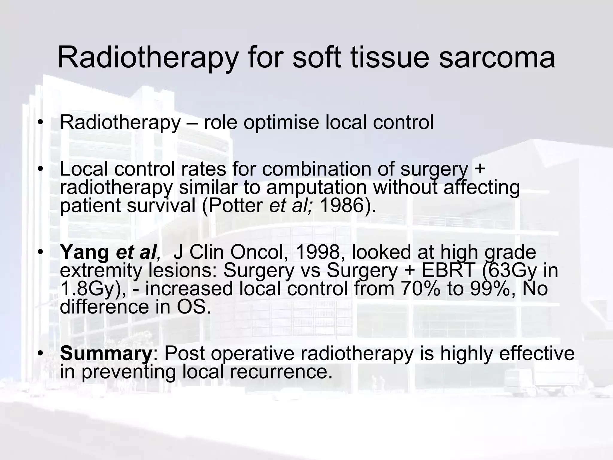 Radiotherapy for soft tissue sarcoma Radiotherapy – role optimise local control  Local control rates for combination of surgery + radiotherapy similar to amputation without affecting patient survival (Potter  et al;  1986).  Yang  et al ,  J Clin Oncol, 1998, looked at high grade extremity lesions: Surgery vs Surgery + EBRT (63Gy in 1.8Gy), - increased local control from 70% to 99%, No difference in OS. Summary : Post operative radiotherapy is highly effective in preventing local recurrence. 