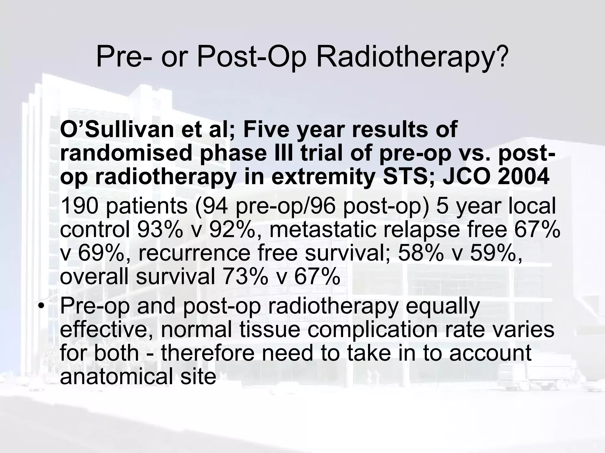 Pre- or Post-Op Radiotherapy ? O’Sullivan et al; Five year results of randomised phase III trial of pre-op vs. post-op radiotherapy in extremity STS; JCO 2004  190 patients (94 pre-op/96 post-op) 5 year local control 93% v 92%, metastatic relapse free 67% v 69%, recurrence free survival; 58% v 59%, overall survival 73% v 67% Pre-op and post-op radiotherapy equally effective, normal tissue complication rate varies for both - therefore need to take in to account anatomical site 