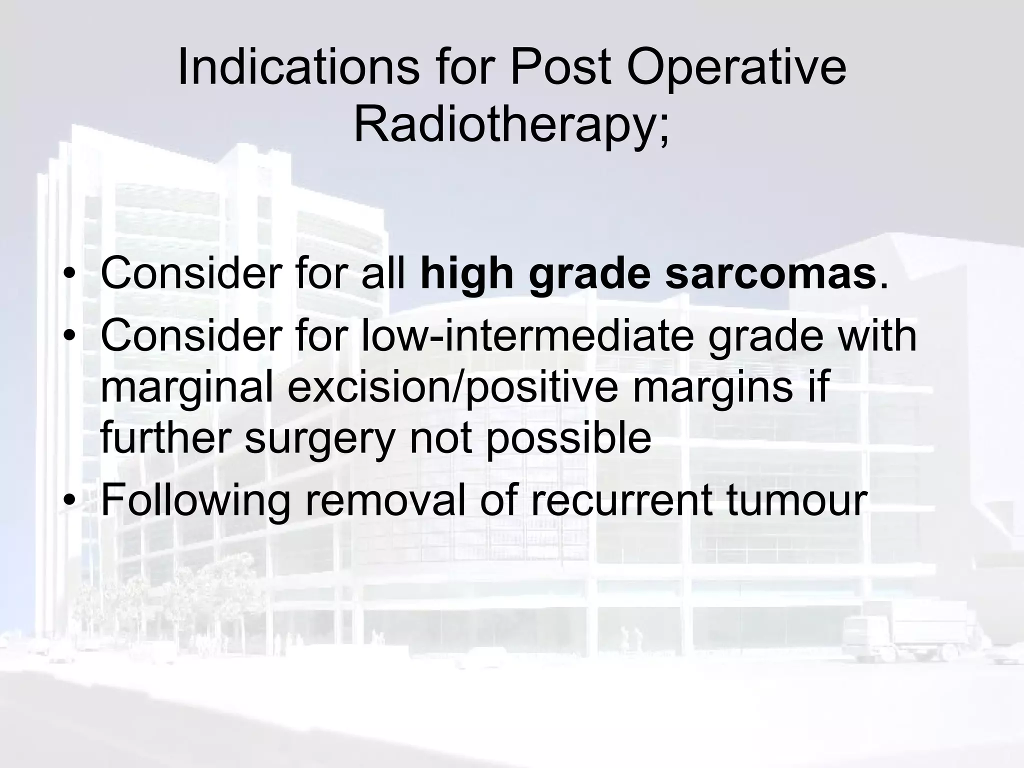Indications for Post Operative Radiotherapy; Consider for all  high grade sarcomas .  Consider for low-intermediate grade with marginal excision/positive margins if further surgery not possible Following removal of recurrent tumour 