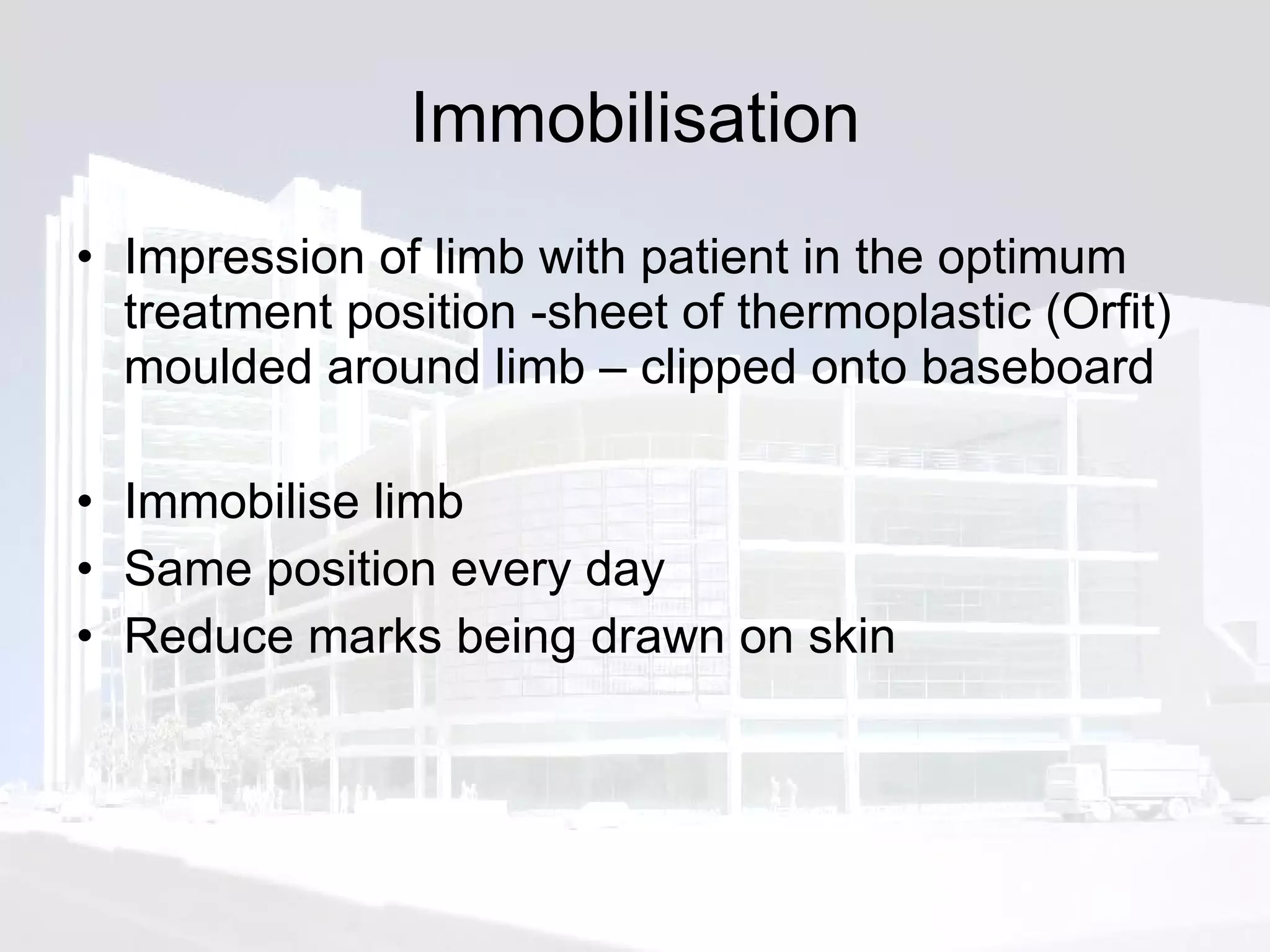 Immobilisation Impression of limb with patient in the optimum treatment position -sheet of thermoplastic (Orfit) moulded around limb – clipped onto baseboard Immobilise limb Same position every day Reduce marks being drawn on skin 
