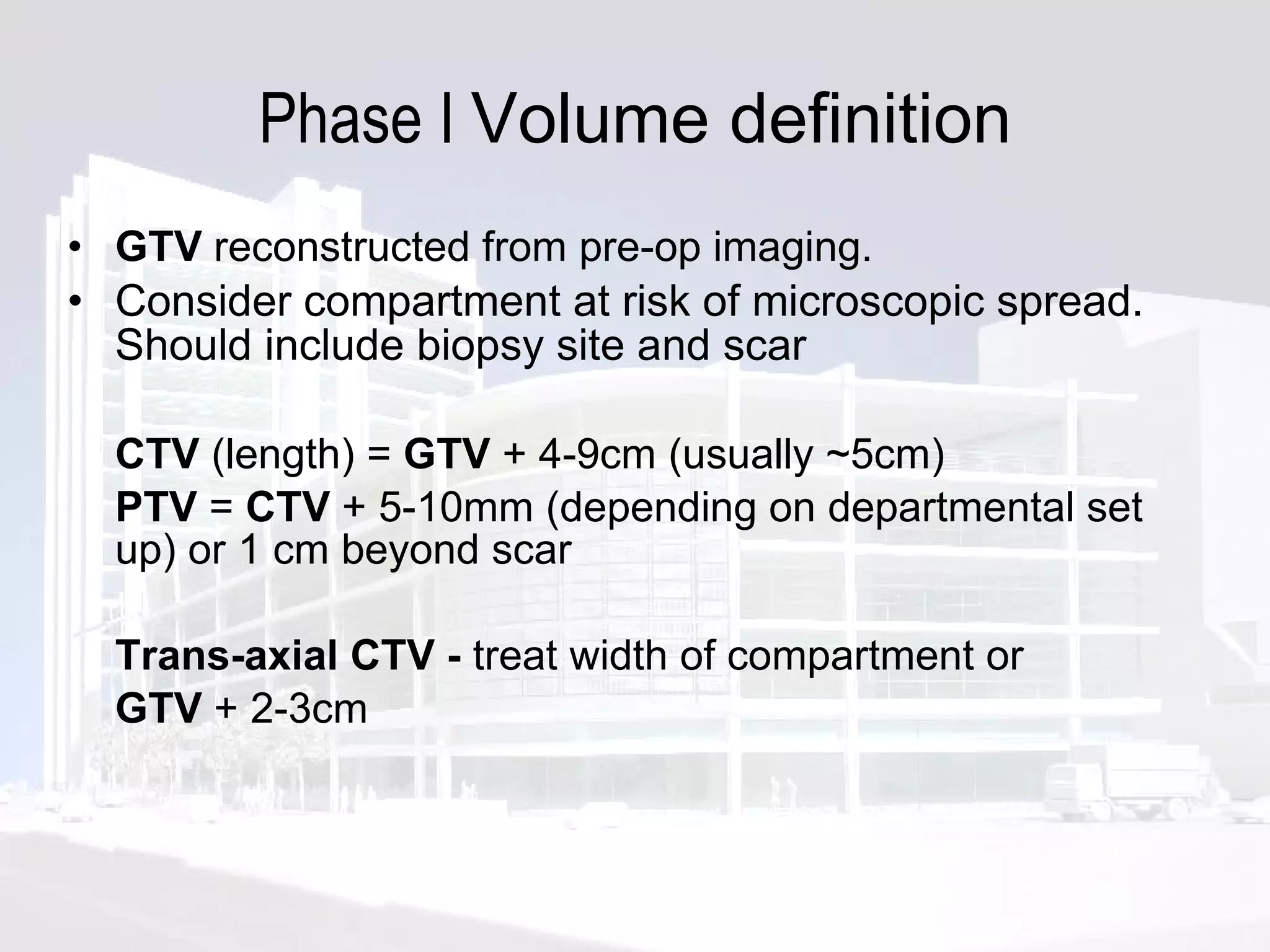 Phase I  Volume definition GTV  reconstructed from pre-op imaging. Consider compartment at risk of microscopic spread. Should include biopsy site and scar CTV  (length) =  GTV  + 4-9cm (usually ~5cm) PTV  =  CTV  + 5-10mm (depending on departmental set up) or 1 cm beyond scar  Trans-axial CTV -  treat width of compartment or  GTV  + 2-3cm 