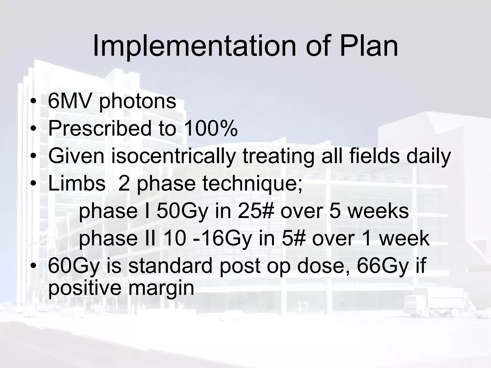Implementation of Plan 6MV photons Prescribed to 100% Given isocentrically treating all fields daily Limbs  2 phase technique;   phase I 50Gy in 25# over 5 weeks phase II 10 -16Gy in 5# over 1 week 60Gy is standard post op dose, 66Gy if positive margin 
