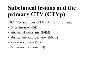Subclinical lesions and the
primary CTV (CTVp)
CTVp includes GTVp + the following:
• Direct invasion (DI)
• Intra mural metastasis (IMM)
• Multicentric occurent lesion (MOL)
• vascular invasion (VI)
• Peri neural invasion (PNI)
 