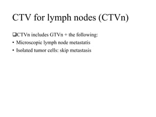 CTV for lymph nodes (CTVn)
CTVn includes GTVn + the following:
• Microscopic lymph node metastatis
• Isolated tumor cells: skip metastasis
 