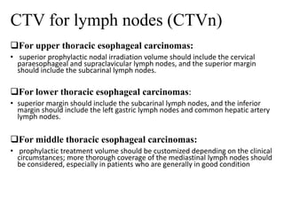 CTV for lymph nodes (CTVn)
For upper thoracic esophageal carcinomas:
• superior prophylactic nodal irradiation volume should include the cervical
paraesophageal and supraclavicular lymph nodes, and the superior margin
should include the subcarinal lymph nodes.
For lower thoracic esophageal carcinomas:
• superior margin should include the subcarinal lymph nodes, and the inferior
margin should include the left gastric lymph nodes and common hepatic artery
lymph nodes.
For middle thoracic esophageal carcinomas:
• prophylactic treatment volume should be customized depending on the clinical
circumstances; more thorough coverage of the mediastinal lymph nodes should
be considered, especially in patients who are generally in good condition
 