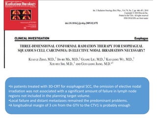•In patients treated with 3D-CRT for esophageal SCC, the omission of elective nodal
irradiation was not associated with a significant amount of failure in lymph node
regions not included in the planning target volume.
•Local failure and distant metastases remained the predominant problems.
•A longitudinal margin of 3 cm from the GTV to the CTV1 is probably enough
 