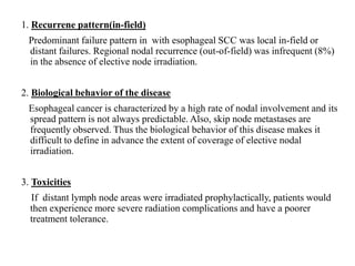 1. Recurrene pattern(in-field)
Predominant failure pattern in with esophageal SCC was local in-field or
distant failures. Regional nodal recurrence (out-of-field) was infrequent (8%)
in the absence of elective node irradiation.
2. Biological behavior of the disease
Esophageal cancer is characterized by a high rate of nodal involvement and its
spread pattern is not always predictable. Also, skip node metastases are
frequently observed. Thus the biological behavior of this disease makes it
difficult to define in advance the extent of coverage of elective nodal
irradiation.
3. Toxicities
If distant lymph node areas were irradiated prophylactically, patients would
then experience more severe radiation complications and have a poorer
treatment tolerance.
 