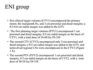ENI group
• first clinical target volumes (CTV1) encompassed the primary
tumor, the malignantLNs, and 3 cm proximal and distal margins; a
0.5-0.8 cm radial margin was added to the GTV.
• The first planning target volumes (PTV1) encompassed 1 cm
proximal and distal margins, 0.5 cm radial margin on the basis of
CTV1, with a total dose of 54-60 Gy/29-33F.
• The second CTV (CTV2) encompassed only 3-cm proximal and
distal margins; a 0.5 cm radial margin was added to the GTV, and
uninvolved regional LNs were encompassed in the CTV2 (Figure
1 A).
• The second PTV (PTV2) encompassed 1-cm proximal and distal
margins, 0.5 cm radial margin on the basis of CTV2, with a total
dose of 50-54 Gy/29-33F.
 