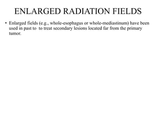 ENLARGED RADIATION FIELDS
• Enlarged fields (e.g., whole-esophagus or whole-mediastinum) have been
used in past to to treat secondary lesions located far from the primary
tumor.
 