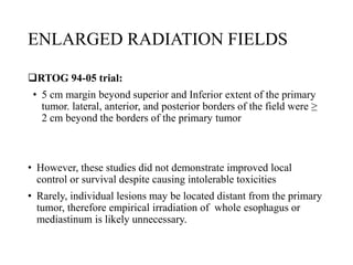 ENLARGED RADIATION FIELDS
RTOG 94-05 trial:
• 5 cm margin beyond superior and Inferior extent of the primary
tumor. lateral, anterior, and posterior borders of the field were ≥
2 cm beyond the borders of the primary tumor
• However, these studies did not demonstrate improved local
control or survival despite causing intolerable toxicities
• Rarely, individual lesions may be located distant from the primary
tumor, therefore empirical irradiation of whole esophagus or
mediastinum is likely unnecessary.
 