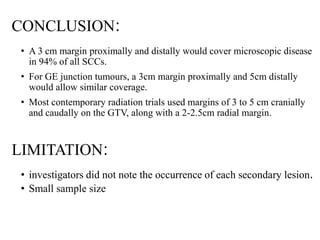 CONCLUSION:
• A 3 cm margin proximally and distally would cover microscopic disease
in 94% of all SCCs.
• For GE junction tumours, a 3cm margin proximally and 5cm distally
would allow similar coverage.
• Most contemporary radiation trials used margins of 3 to 5 cm cranially
and caudally on the GTV, along with a 2-2.5cm radial margin.
LIMITATION:
• investigators did not note the occurrence of each secondary lesion.
• Small sample size
 