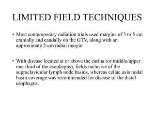 LIMITED FIELD TECHNIQUES
• Most contemporary radiation trials used margins of 3 to 5 cm
cranially and caudally on the GTV, along with an
approximate 2-cm radial margin
• With disease located at or above the carina (or middle/upper
one-third of the esophagus), fields inclusive of the
supraclavicular lymph node basins, whereas celiac axis nodal
basin coverage was recommended for disease of the distal
esophagus.
 