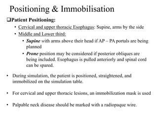 Positioning & Immobilisation
Patient Positioning:
• Cervical and upper thoracic Esophagus: Supine, arms by the side
• Middle and Lower third:
• Supine with arms above their head if AP – PA portals are being
planned
• Prone position may be considered if posterior obliques are
being included. Esophagus is pulled anteriorly and spinal cord
can be spared.
• During simulation, the patient is positioned, straightened, and
immobilized on the simulation table.
• For cervical and upper thoracic lesions, an immobilization mask is used
• Palpable neck disease should be marked with a radiopaque wire.
 