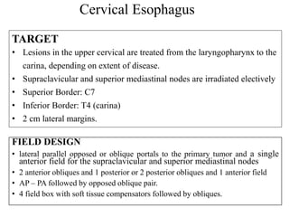 Cervical Esophagus
FIELD DESIGN
• lateral parallel opposed or oblique portals to the primary tumor and a single
anterior field for the supraclavicular and superior mediastinal nodes
• 2 anterior obliques and 1 posterior or 2 posterior obliques and 1 anterior field
• AP – PA followed by opposed oblique pair.
• 4 field box with soft tissue compensators followed by obliques.
TARGET
• Lesions in the upper cervical are treated from the laryngopharynx to the
carina, depending on extent of disease.
• Supraclavicular and superior mediastinal nodes are irradiated electively
• Superior Border: C7
• Inferior Border: T4 (carina)
• 2 cm lateral margins.
 