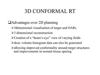 3D CONFORMAL RT
Advantages over 2D planning
3dimensional visualisation of target and OARs
3 dimensional reconstruction
Creation of a “beam’s-eye” view of varying fields
dose–volume histogram data can also be generated
allowing improved conformality around target structures
and improvements in normal-tissue sparing
 