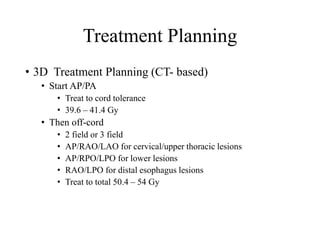 Treatment Planning
• 3D Treatment Planning (CT- based)
• Start AP/PA
• Treat to cord tolerance
• 39.6 – 41.4 Gy
• Then off-cord
• 2 field or 3 field
• AP/RAO/LAO for cervical/upper thoracic lesions
• AP/RPO/LPO for lower lesions
• RAO/LPO for distal esophagus lesions
• Treat to total 50.4 – 54 Gy
 