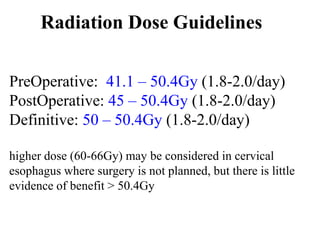 Radiation Dose Guidelines
PreOperative: 41.1 – 50.4Gy (1.8-2.0/day)
PostOperative: 45 – 50.4Gy (1.8-2.0/day)
Definitive: 50 – 50.4Gy (1.8-2.0/day)
higher dose (60-66Gy) may be considered in cervical
esophagus where surgery is not planned, but there is little
evidence of benefit > 50.4Gy
 