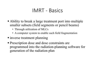 IMRT - Basics
 Ability to break a large treatment port into multiple
smaller subsets (field segments or pencil beams)
• Through utilization of MLCs
• A computer system to enable such field fragmentation
 inverse treatment planning
 Prescription dose and dose constraints are
programmed into the radiation-planning software for
generation of the radiation plan
 