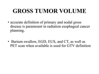 GROSS TUMOR VOLUME
• accurate definition of primary and nodal gross
disease is paramount in radiation esophageal cancer
planning.
• Barium swallow, EGD, EUS, and CT, as well as
PET scan when available is used for GTV definition
 