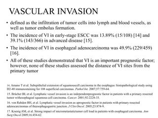 VASCULAR INVASION
• defined as the infiltration of tumor cells into lymph and blood vessels, as
well as tumor embolus formation.
• The incidence of VI in early-stage ESCC was 13.89% (15/108) [14] and
39.1% (143/366) in advanced disease [15].
• The incidence of VI in esophageal adenocarcinoma was 49.9% (229/459)
[16].
• All of these studies demonstrated that VI is an important prognostic factor;
however, none of these studies assessed the distance of VI sites from the
primary tumor
14. Amano T et al. Subepithelial extension of squamouscell carcinoma in the esophagus: histopathological study using
D2-40 immunostaining for 108 superficial carcinomas. Pathol Int. 2007;57:759-64.
15. Brücher BL et al. Lymphatic vessel invasion is an independentprognostic factor in patients with a primary resected
tumor withesophageal squamous cell carcinoma. Cancer. 2001;92:2228-33.
16. von Rahden BH, et al. Lymphatic vessel invasion as aprognostic factor in patients with primary resected
adenocarcinomas of theesophagogastric junction. J Clin Oncol. 2005;23:874-9.
17. Koenig AM, et al. Strong impact of micrometastatictumor cell load in patients with esophageal carcinoma. Ann
Surg Oncol.2009;16:454-62.
 