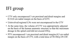 IFI group
• CTV only encompassed 3 cm proximal and distal margins and
0.5-0.8 cm radial margin on the basis of GTV.
• Uninvolved regional LNs were not encompassed in the CTV
• At the same time, the volume of CTV was appropriately adjusted
on the basis of the human anatomic structure so that the maximum
dosage in the spinal cord did not exceed 45Gy.
• PTV encompassed 1 cm proximal and distal margins,0.5 cm radial
margin on the basis of CTV, with a total dose of 50-56Gy/29-33F.
 