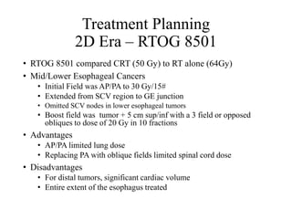 Treatment Planning
2D Era – RTOG 8501
• RTOG 8501 compared CRT (50 Gy) to RT alone (64Gy)
• Mid/Lower Esophageal Cancers
• Initial Field was AP/PA to 30 Gy/15#
• Extended from SCV region to GE junction
• Omitted SCV nodes in lower esophageal tumors
• Boost field was tumor + 5 cm sup/inf with a 3 field or opposed
obliques to dose of 20 Gy in 10 fractions
• Advantages
• AP/PA limited lung dose
• Replacing PA with oblique fields limited spinal cord dose
• Disadvantages
• For distal tumors, significant cardiac volume
• Entire extent of the esophagus treated
 