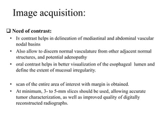 Image acquisition:
 Need of contrast:
• Iv contrast helps in delineation of mediastinal and abdominal vascular
nodal basins
• Also allow to discern normal vasculature from other adjacent normal
structures, and potential adenopathy
• oral contrast helps in better visualization of the esophageal lumen and
define the extent of mucosal irregularity.
• scan of the entire area of interest with margin is obtained.
• At minimum, 3- to 5-mm slices should be used, allowing accurate
tumor characterization, as well as improved quality of digitally
reconstructed radiographs.
 