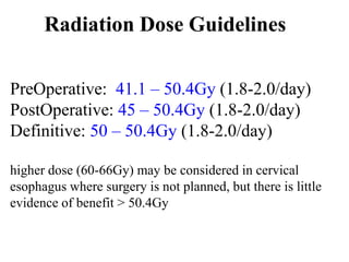 Radiation Dose Guidelines
PreOperative: 41.1 – 50.4Gy (1.8-2.0/day)
PostOperative: 45 – 50.4Gy (1.8-2.0/day)
Definitive: 50 – 50.4Gy (1.8-2.0/day)
higher dose (60-66Gy) may be considered in cervical
esophagus where surgery is not planned, but there is little
evidence of benefit > 50.4Gy
 