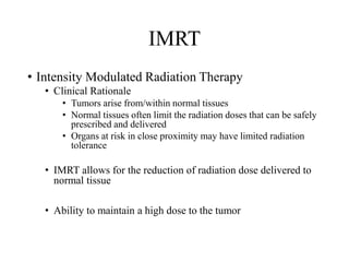 IMRT
• Intensity Modulated Radiation Therapy
• Clinical Rationale
• Tumors arise from/within normal tissues
• Normal tissues often limit the radiation doses that can be safely
prescribed and delivered
• Organs at risk in close proximity may have limited radiation
tolerance
• IMRT allows for the reduction of radiation dose delivered to
normal tissue
• Ability to maintain a high dose to the tumor
 