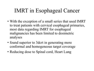 IMRT in Esophageal Cancer
• With the exception of a small series that used IMRT
to treat patients with cervical esophageal primaries,
most data regarding IMRT for esophageal
malignancies has been limited to dosimetric
analyses
• found superior to 3dcrt in generating more
conformal and homogeneous target coverage
• Reducing dose to Spinal cord, Heart Lung
 