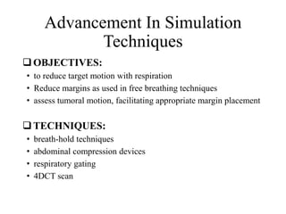 Advancement In Simulation
Techniques
OBJECTIVES:
• to reduce target motion with respiration
• Reduce margins as used in free breathing techniques
• assess tumoral motion, facilitating appropriate margin placement
TECHNIQUES:
• breath-hold techniques
• abdominal compression devices
• respiratory gating
• 4DCT scan
 