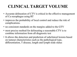 CLINICAL TARGET VOLUME
• Accurate delineation of CTV is critical in the effective management
of Ca oesophagus using RT
• improves the probability of local control and reduce the risk of
complications.
• no consistent standards on the margins added to the GTV
• most precise method for delineating a reasonable CTV is to
combine information from all diagnostic test
• It allows the detection and prediction of subclinical lesions based
on tumour characteristics such as the pathological type,
differentiation, T disease, length and lymph node status
 