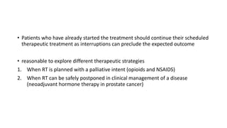 • Patients who have already started the treatment should continue their scheduled
therapeutic treatment as interruptions can preclude the expected outcome
• reasonable to explore different therapeutic strategies
1. When RT is planned with a palliative intent (opioids and NSAIDS)
2. When RT can be safely postponed in clinical management of a disease
(neoadjuvant hormone therapy in prostate cancer)
 