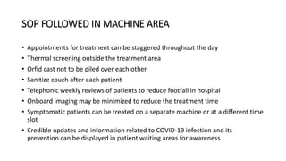 SOP FOLLOWED IN MACHINE AREA
• Appointments for treatment can be staggered throughout the day
• Thermal screening outside the treatment area
• Orfid cast not to be piled over each other
• Sanitize couch after each patient
• Telephonic weekly reviews of patients to reduce footfall in hospital
• Onboard imaging may be minimized to reduce the treatment time
• Symptomatic patients can be treated on a separate machine or at a different time
slot
• Credible updates and information related to COVID-19 infection and its
prevention can be displayed in patient waiting areas for awareness
 