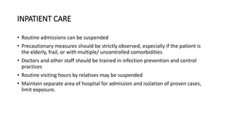 INPATIENT CARE
• Routine admissions can be suspended
• Precautionary measures should be strictly observed, especially if the patient is
the elderly, frail, or with multiple/ uncontrolled comorbidities
• Doctors and other staff should be trained in infection prevention and control
practices
• Routine visiting hours by relatives may be suspended
• Maintain separate area of hospital for admission and isolation of proven cases,
limit exposure.
 