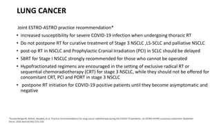 LUNG CANCER
Joint ESTRO-ASTRO practice recommendation*
• increased susceptibility for severe COVID-19 infection when undergoing thoracic RT
• Do not postpone RT for curative treatment of Stage 3 NSCLC ,LS-SCLC and palliative NSCLC
• post-op RT in NSCLC and Prophylactic Cranial Irradiation (PCI) in SCLC should be delayed
• SBRT for Stage I NSCLC strongly recommended for those who cannot be operated
• Hypofractionated regimens are encouraged in the setting of exclusive radical RT or
sequential chemoradiotherapy (CRT) for stage 3 NSCLC, while they should not be offered for
concomitant CRT, PCI and PORT in stage 3 NSCLC
• postpone RT initiation for COVID-19 positive patients until they become asymptomatic and
negative
*GuckenbergerM, BelkaC, BezjakA, et al. Practice recommendations for lung cancer radiotherapy during the COVID-19 pandemic: an ESTRO-ASTRO consensus statement. Radiother
Oncol. 2020 April;6(146):223–229.
 